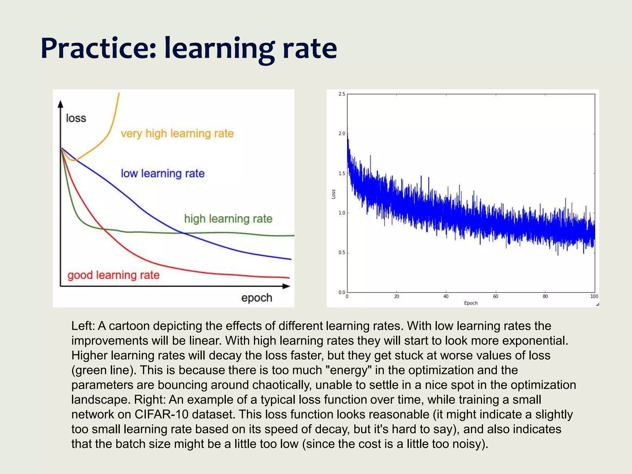 Practice: learning rate
Left: A cartoon depicting the effects of different learning rates. With low learning rates the
improvements will be linear. With high learning rates they will start to look more exponential.
Higher learning rates will decay the loss faster, but they get stuck at worse values of loss
(green line). This is because there is too much "energy" in the optimization and the
parameters are bouncing around chaotically, unable to settle in a nice spot in the optimization
landscape. Right: An example of a typical loss function over time, while training a small
network on CIFAR-10 dataset. This loss function looks reasonable (it might indicate a slightly
too small learning rate based on its speed of decay, but it's hard to say), and also indicates
that the batch size might be a little too low (since the cost is a little too noisy).
 
