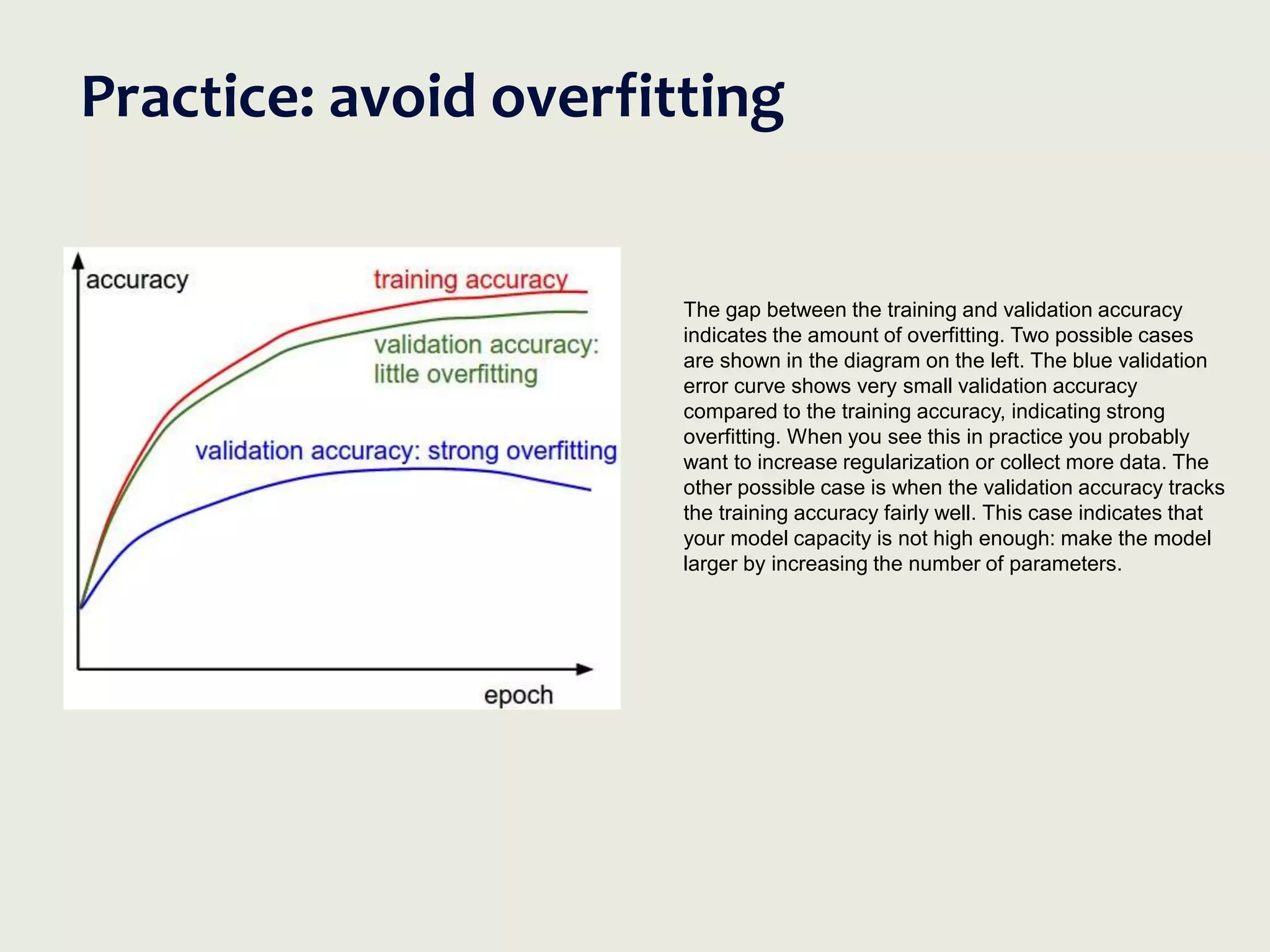 Practice: avoid overfitting
The gap between the training and validation accuracy
indicates the amount of overfitting. Two possible cases
are shown in the diagram on the left. The blue validation
error curve shows very small validation accuracy
compared to the training accuracy, indicating strong
overfitting. When you see this in practice you probably
want to increase regularization or collect more data. The
other possible case is when the validation accuracy tracks
the training accuracy fairly well. This case indicates that
your model capacity is not high enough: make the model
larger by increasing the number of parameters.
 