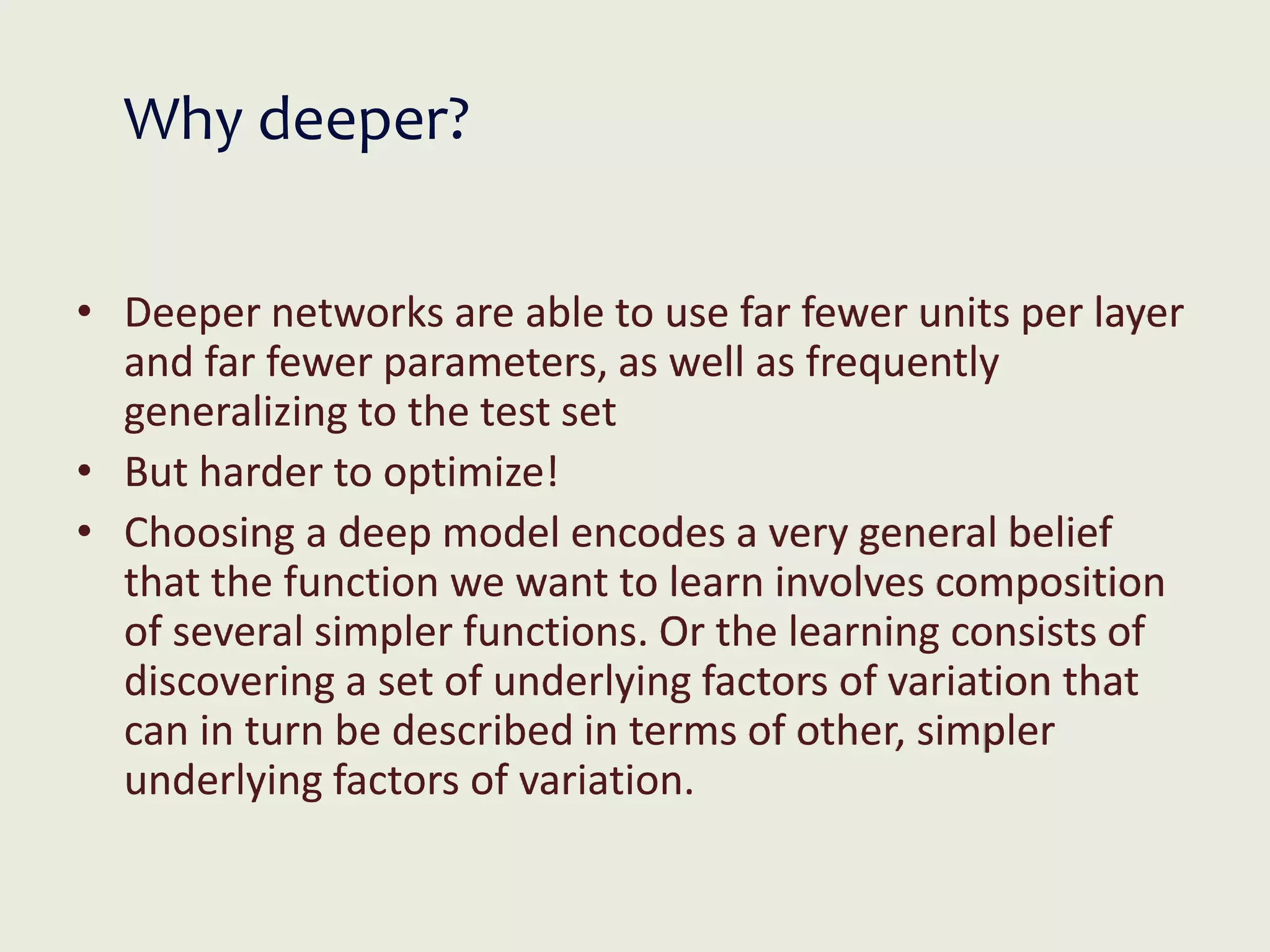 Why deeper?
• Deeper networks are able to use far fewer units per layer
and far fewer parameters, as well as frequently
generalizing to the test set
• But harder to optimize!
• Choosing a deep model encodes a very general belief
that the function we want to learn involves composition
of several simpler functions. Or the learning consists of
discovering a set of underlying factors of variation that
can in turn be described in terms of other, simpler
underlying factors of variation.
 