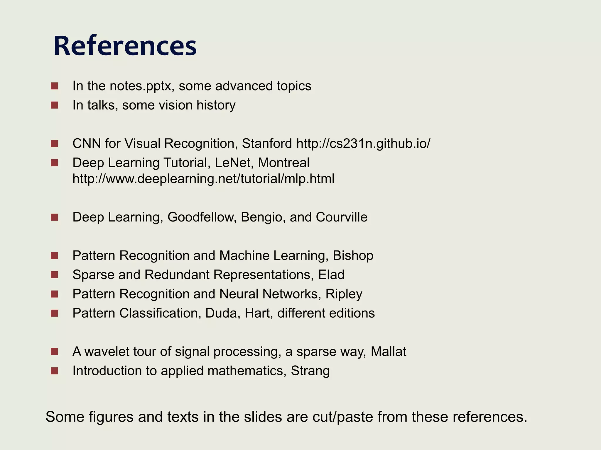 References
 In the notes.pptx, some advanced topics
 In talks, some vision history
 CNN for Visual Recognition, Stanford http://cs231n.github.io/
 Deep Learning Tutorial, LeNet, Montreal
http://www.deeplearning.net/tutorial/mlp.html
 Deep Learning, Goodfellow, Bengio, and Courville
 Pattern Recognition and Machine Learning, Bishop
 Sparse and Redundant Representations, Elad
 Pattern Recognition and Neural Networks, Ripley
 Pattern Classification, Duda, Hart, different editions
 A wavelet tour of signal processing, a sparse way, Mallat
 Introduction to applied mathematics, Strang
Some figures and texts in the slides are cut/paste from these references.
 