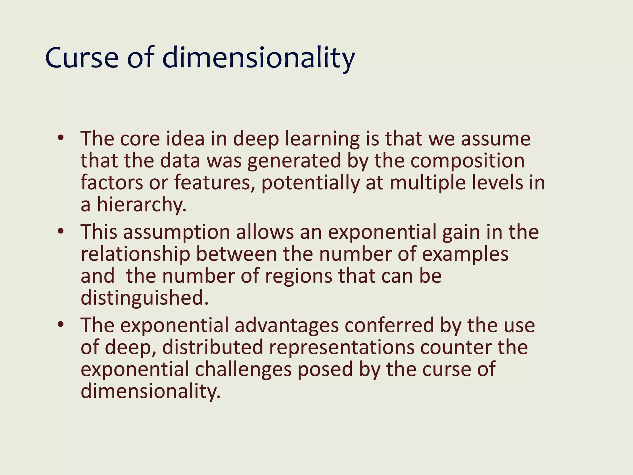 • The core idea in deep learning is that we assume
that the data was generated by the composition
factors or features, potentially at multiple levels in
a hierarchy.
• This assumption allows an exponential gain in the
relationship between the number of examples
and the number of regions that can be
distinguished.
• The exponential advantages conferred by the use
of deep, distributed representations counter the
exponential challenges posed by the curse of
dimensionality.
Curse of dimensionality
 