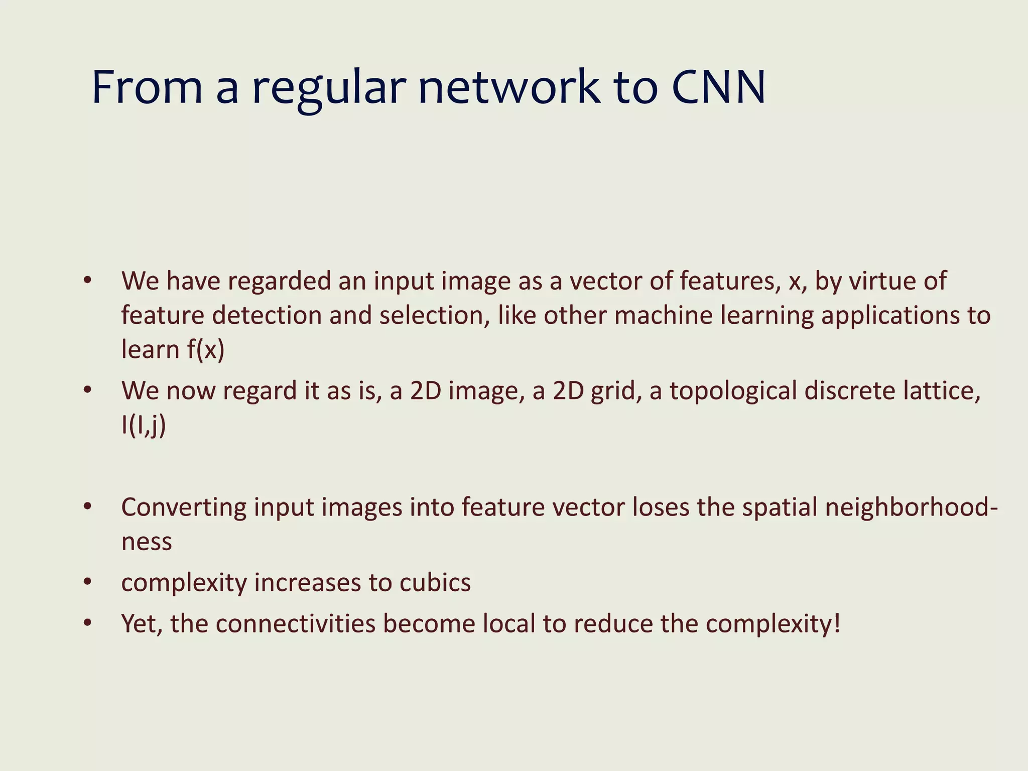 From a regular network to CNN
• We have regarded an input image as a vector of features, x, by virtue of
feature detection and selection, like other machine learning applications to
learn f(x)
• We now regard it as is, a 2D image, a 2D grid, a topological discrete lattice,
I(I,j)
• Converting input images into feature vector loses the spatial neighborhood-
ness
• complexity increases to cubics
• Yet, the connectivities become local to reduce the complexity!
 