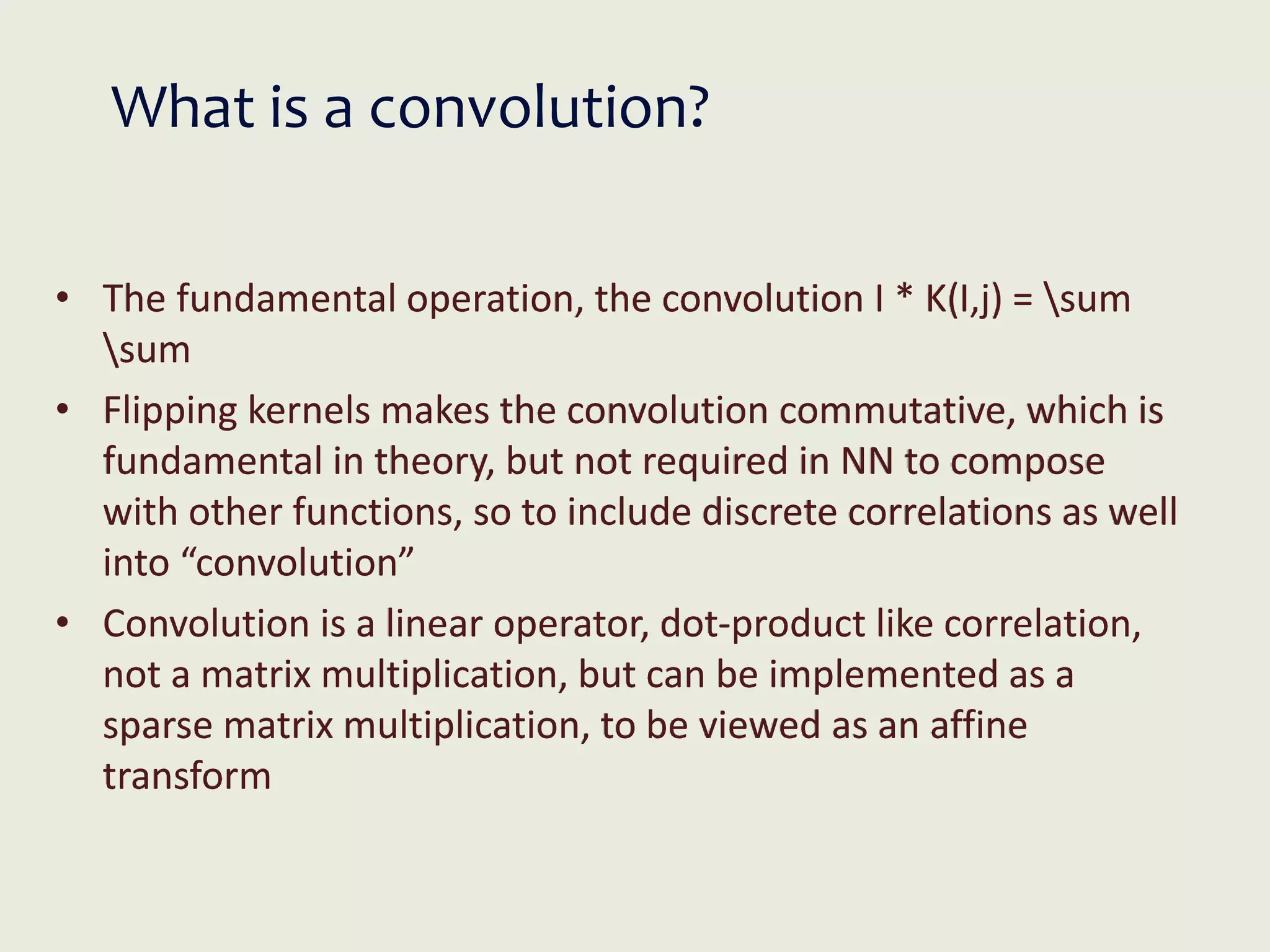 What is a convolution?
• The fundamental operation, the convolution I * K(I,j) = sum
sum
• Flipping kernels makes the convolution commutative, which is
fundamental in theory, but not required in NN to compose
with other functions, so to include discrete correlations as well
into “convolution”
• Convolution is a linear operator, dot-product like correlation,
not a matrix multiplication, but can be implemented as a
sparse matrix multiplication, to be viewed as an affine
transform
 