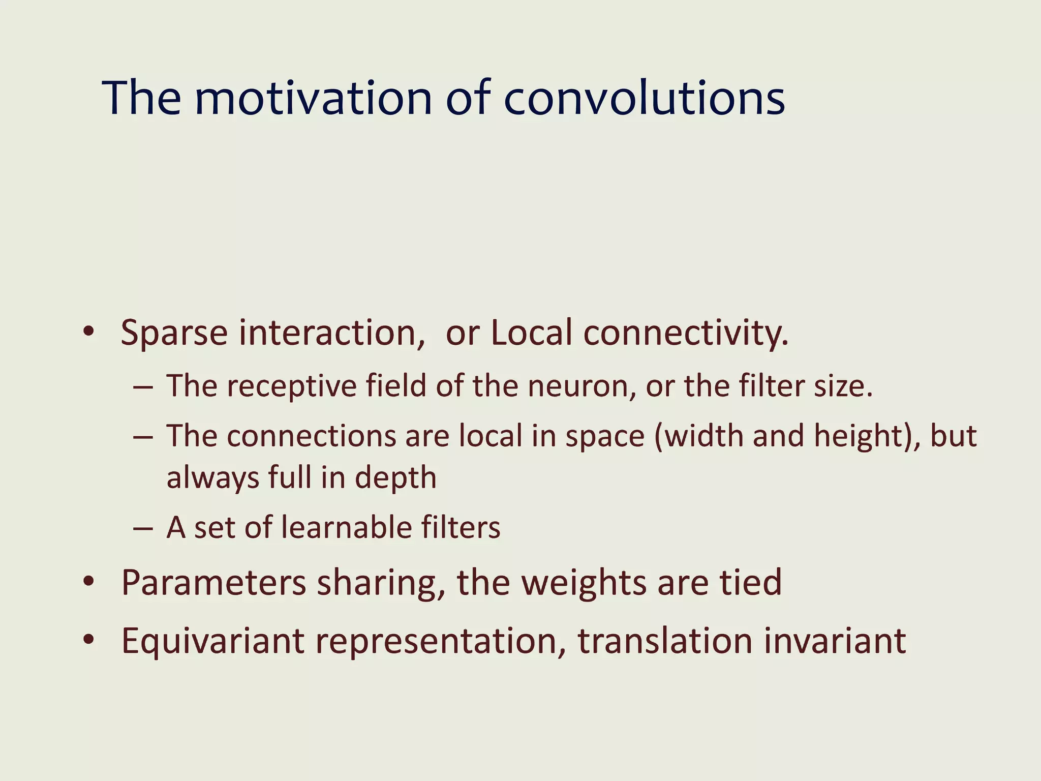 The motivation of convolutions
• Sparse interaction, or Local connectivity.
– The receptive field of the neuron, or the filter size.
– The connections are local in space (width and height), but
always full in depth
– A set of learnable filters
• Parameters sharing, the weights are tied
• Equivariant representation, translation invariant
 