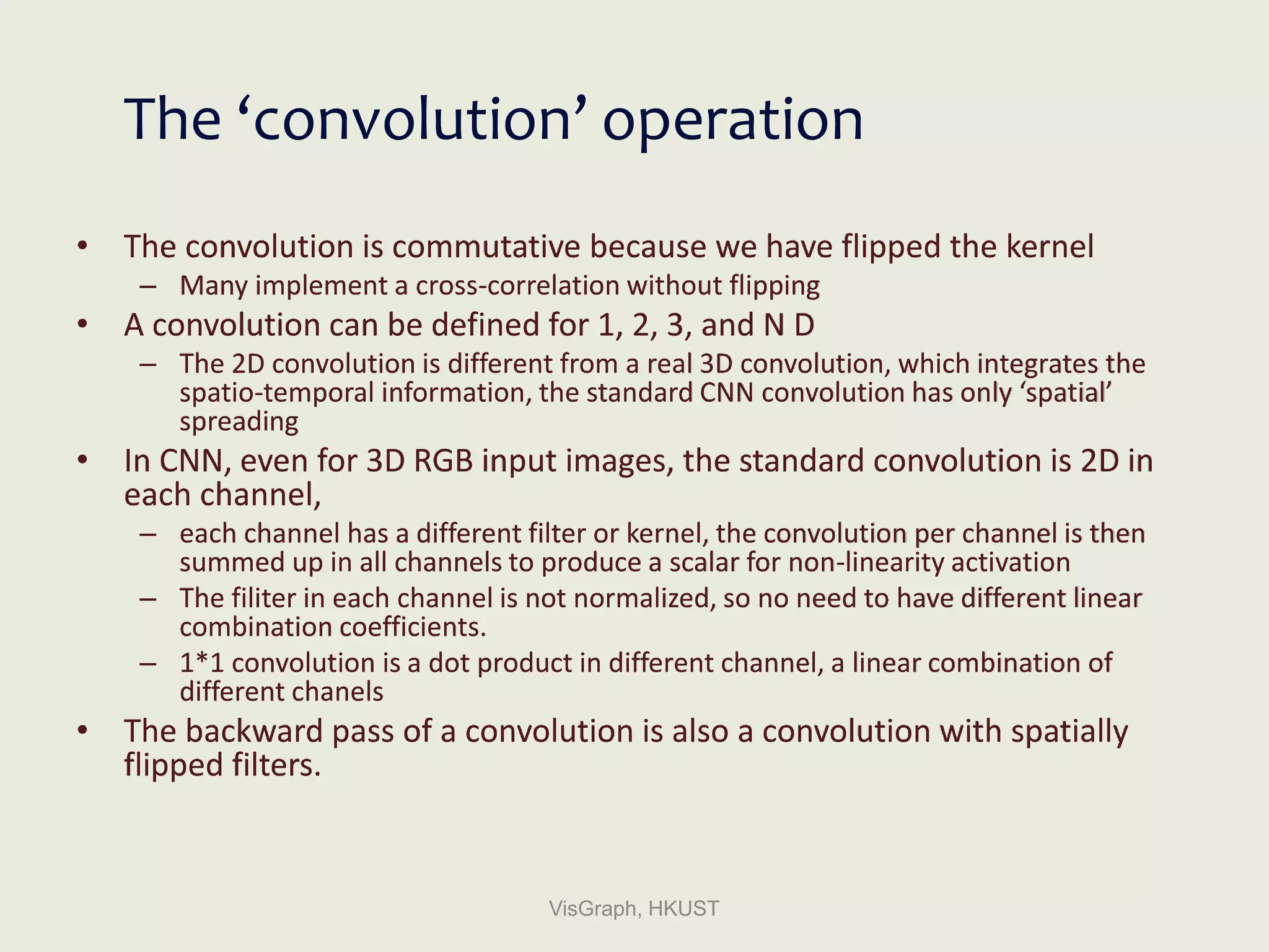 The ‘convolution’ operation
• The convolution is commutative because we have flipped the kernel
– Many implement a cross-correlation without flipping
• A convolution can be defined for 1, 2, 3, and N D
– The 2D convolution is different from a real 3D convolution, which integrates the
spatio-temporal information, the standard CNN convolution has only ‘spatial’
spreading
• In CNN, even for 3D RGB input images, the standard convolution is 2D in
each channel,
– each channel has a different filter or kernel, the convolution per channel is then
summed up in all channels to produce a scalar for non-linearity activation
– The filiter in each channel is not normalized, so no need to have different linear
combination coefficients.
– 1*1 convolution is a dot product in different channel, a linear combination of
different chanels
• The backward pass of a convolution is also a convolution with spatially
flipped filters.
VisGraph, HKUST
 
