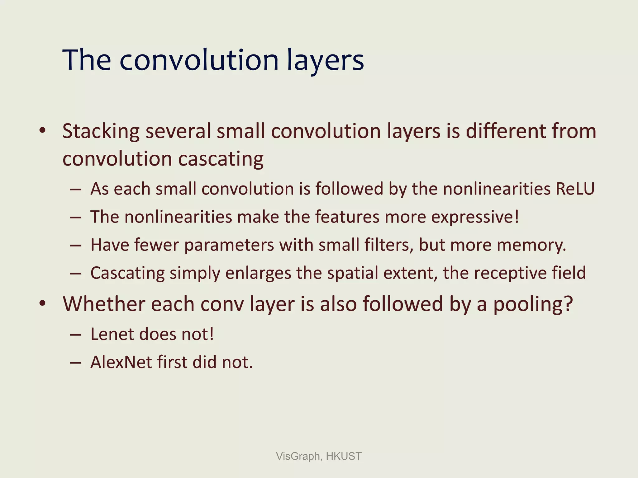 The convolution layers
• Stacking several small convolution layers is different from
convolution cascating
– As each small convolution is followed by the nonlinearities ReLU
– The nonlinearities make the features more expressive!
– Have fewer parameters with small filters, but more memory.
– Cascating simply enlarges the spatial extent, the receptive field
• Whether each conv layer is also followed by a pooling?
– Lenet does not!
– AlexNet first did not.
VisGraph, HKUST
 