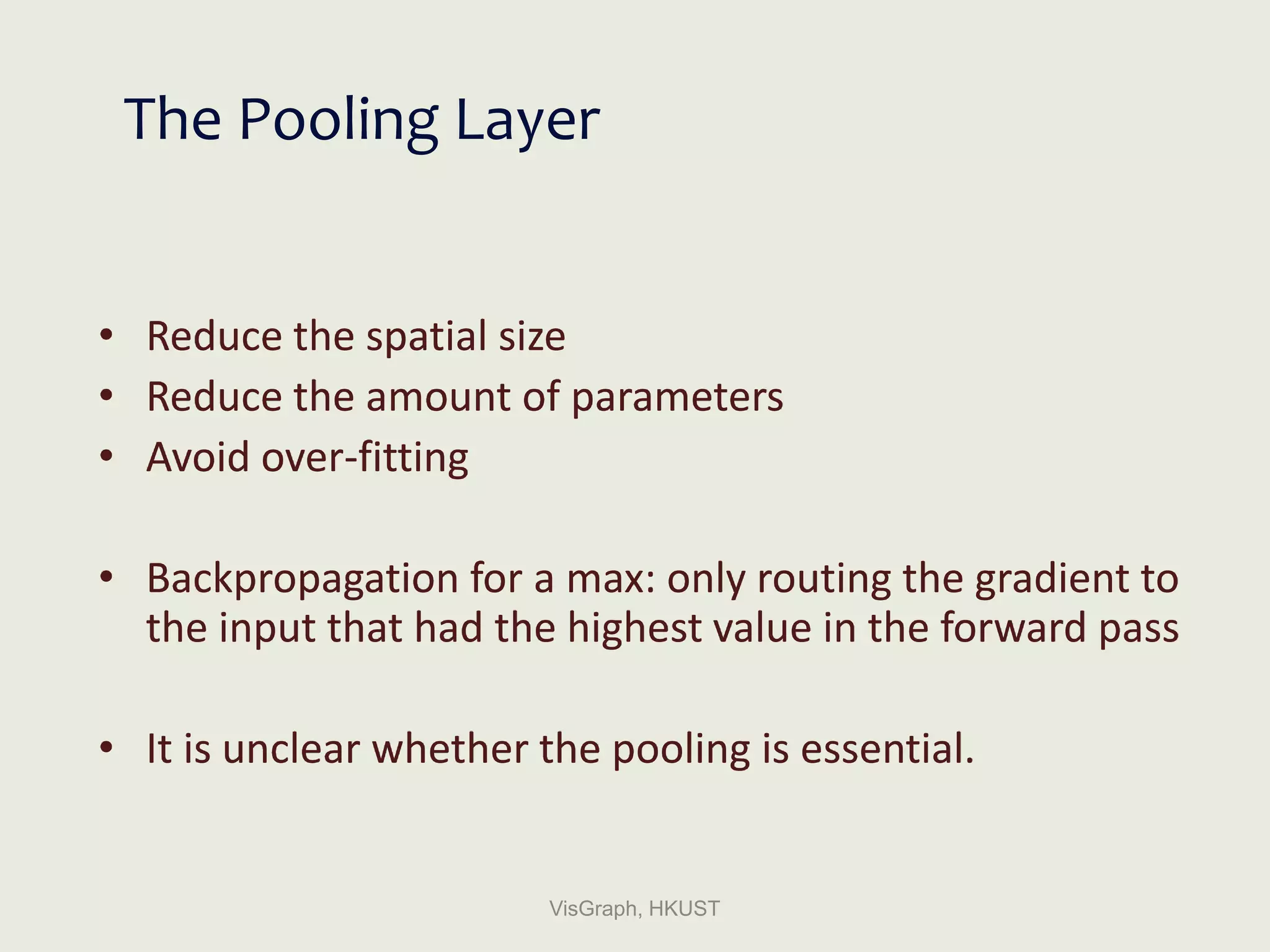 The Pooling Layer
• Reduce the spatial size
• Reduce the amount of parameters
• Avoid over-fitting
• Backpropagation for a max: only routing the gradient to
the input that had the highest value in the forward pass
• It is unclear whether the pooling is essential.
VisGraph, HKUST
 