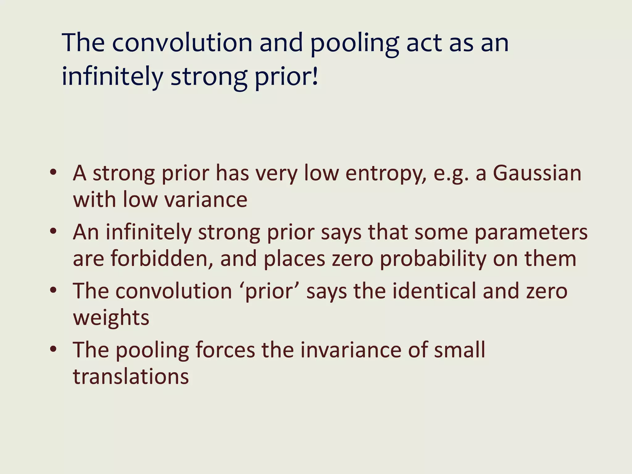 The convolution and pooling act as an
infinitely strong prior!
• A strong prior has very low entropy, e.g. a Gaussian
with low variance
• An infinitely strong prior says that some parameters
are forbidden, and places zero probability on them
• The convolution ‘prior’ says the identical and zero
weights
• The pooling forces the invariance of small
translations
 