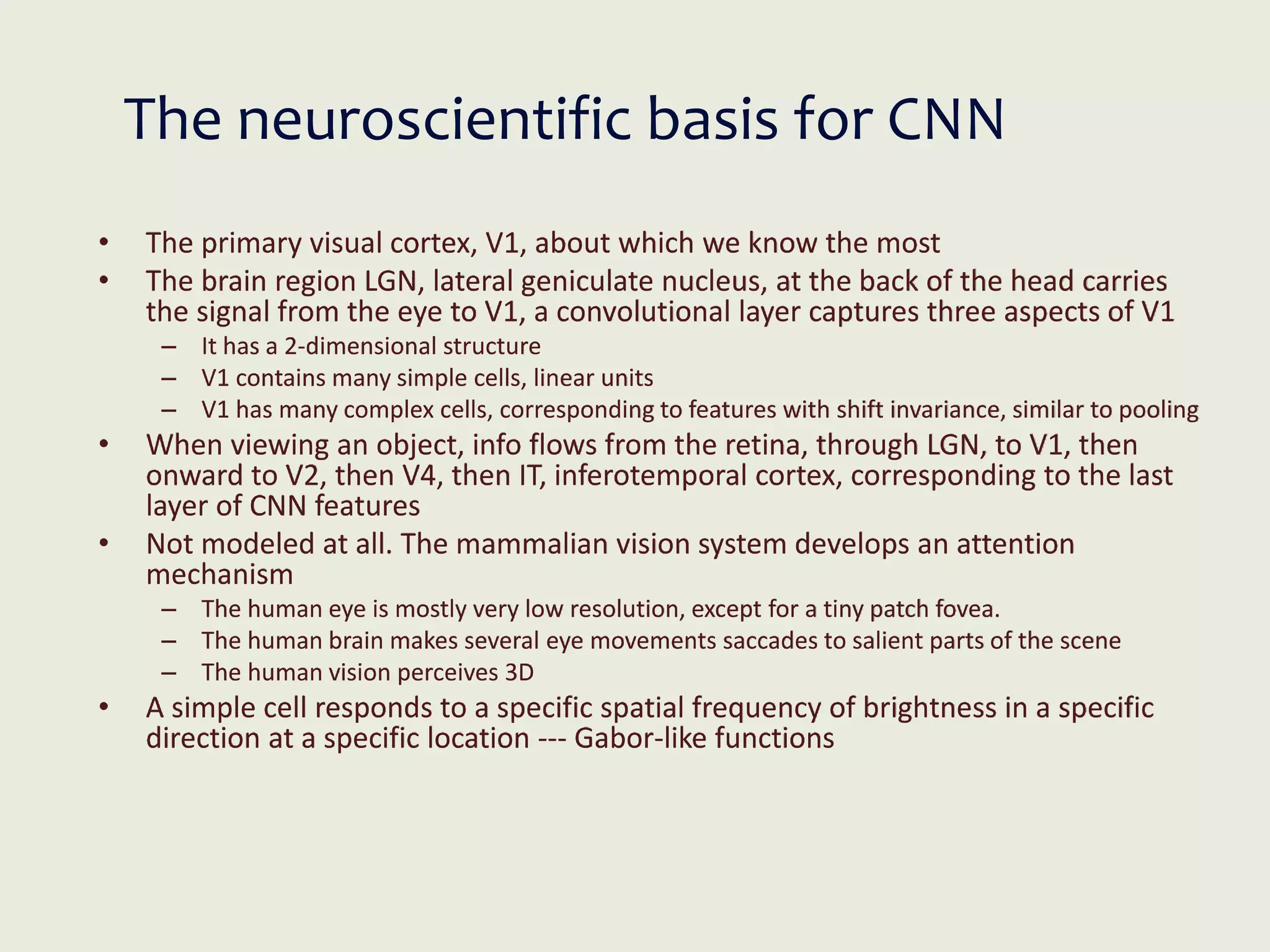 The neuroscientific basis for CNN
• The primary visual cortex, V1, about which we know the most
• The brain region LGN, lateral geniculate nucleus, at the back of the head carries
the signal from the eye to V1, a convolutional layer captures three aspects of V1
– It has a 2-dimensional structure
– V1 contains many simple cells, linear units
– V1 has many complex cells, corresponding to features with shift invariance, similar to pooling
• When viewing an object, info flows from the retina, through LGN, to V1, then
onward to V2, then V4, then IT, inferotemporal cortex, corresponding to the last
layer of CNN features
• Not modeled at all. The mammalian vision system develops an attention
mechanism
– The human eye is mostly very low resolution, except for a tiny patch fovea.
– The human brain makes several eye movements saccades to salient parts of the scene
– The human vision perceives 3D
• A simple cell responds to a specific spatial frequency of brightness in a specific
direction at a specific location --- Gabor-like functions
 