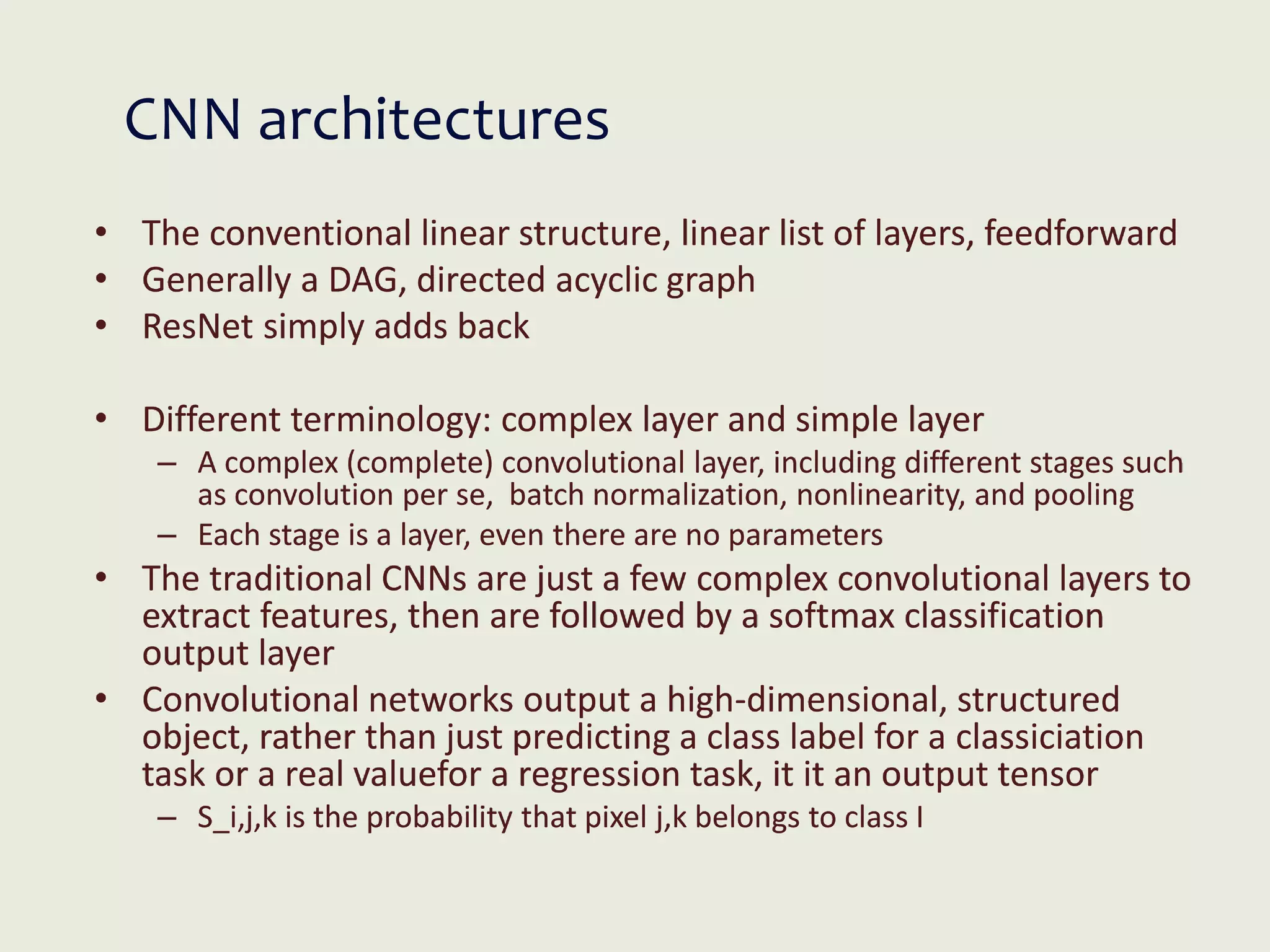 CNN architectures
• The conventional linear structure, linear list of layers, feedforward
• Generally a DAG, directed acyclic graph
• ResNet simply adds back
• Different terminology: complex layer and simple layer
– A complex (complete) convolutional layer, including different stages such
as convolution per se, batch normalization, nonlinearity, and pooling
– Each stage is a layer, even there are no parameters
• The traditional CNNs are just a few complex convolutional layers to
extract features, then are followed by a softmax classification
output layer
• Convolutional networks output a high-dimensional, structured
object, rather than just predicting a class label for a classiciation
task or a real valuefor a regression task, it it an output tensor
– S_i,j,k is the probability that pixel j,k belongs to class I
 