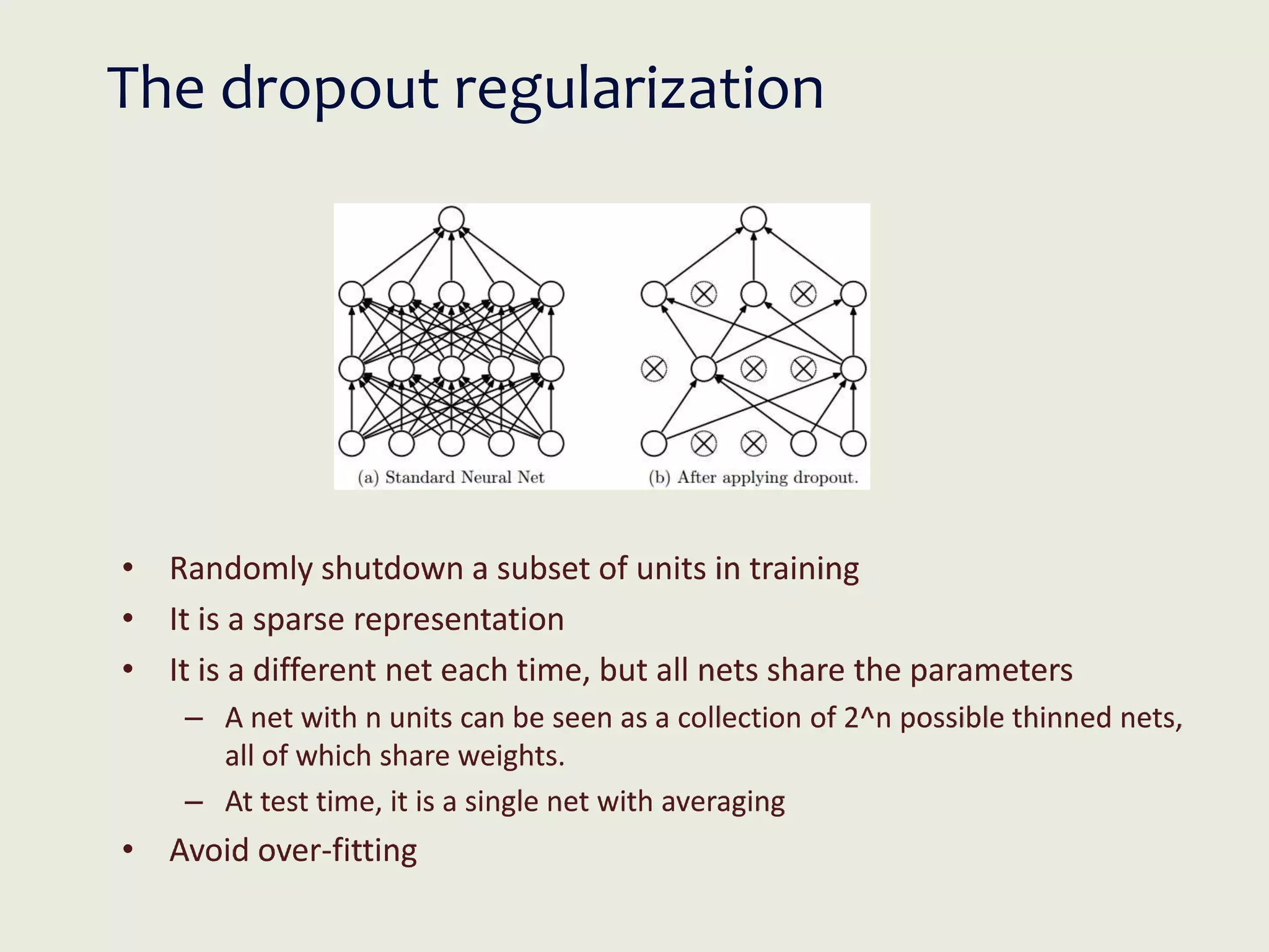 The dropout regularization
• Randomly shutdown a subset of units in training
• It is a sparse representation
• It is a different net each time, but all nets share the parameters
– A net with n units can be seen as a collection of 2^n possible thinned nets,
all of which share weights.
– At test time, it is a single net with averaging
• Avoid over-fitting
 
