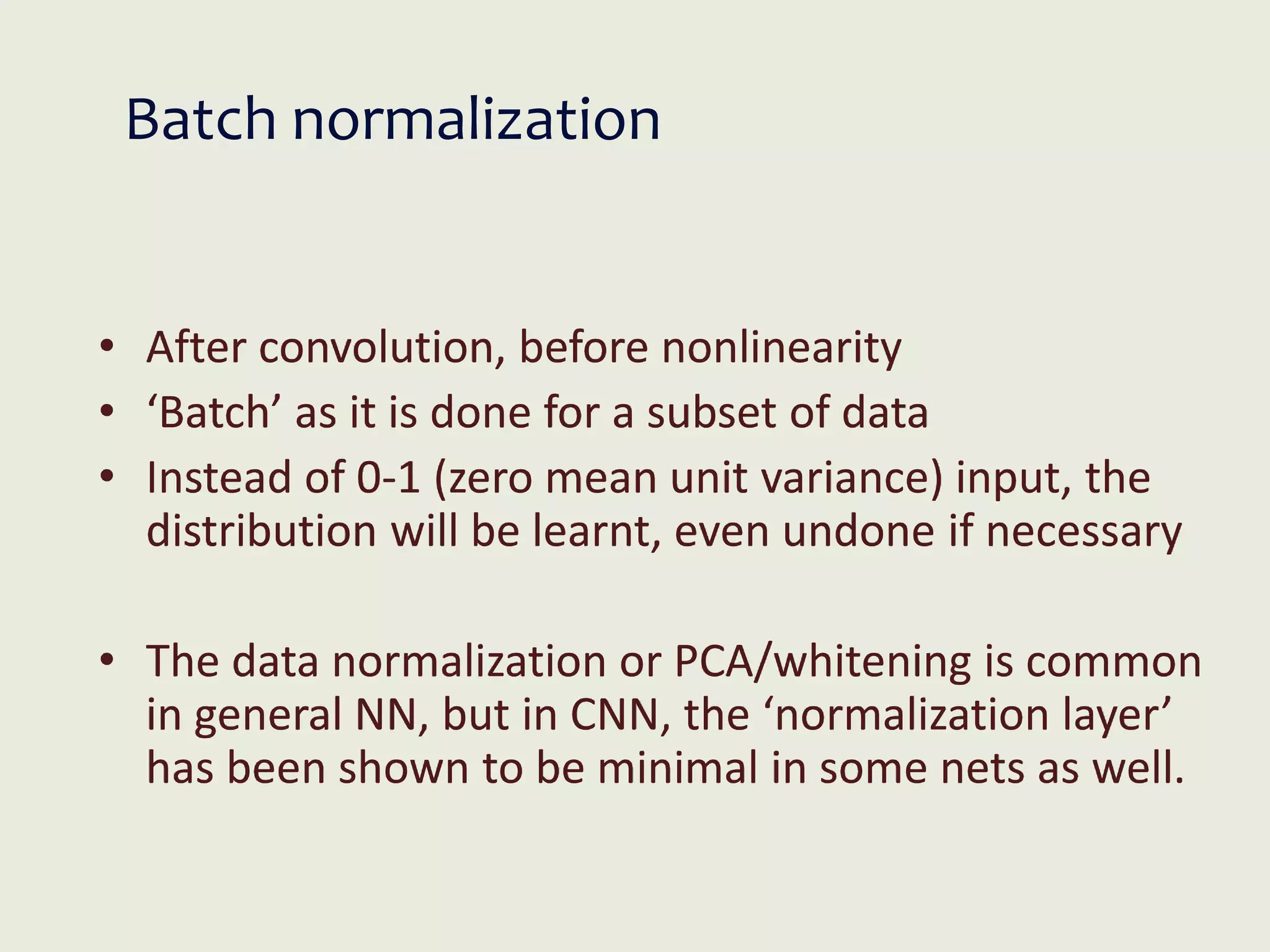 Batch normalization
• After convolution, before nonlinearity
• ‘Batch’ as it is done for a subset of data
• Instead of 0-1 (zero mean unit variance) input, the
distribution will be learnt, even undone if necessary
• The data normalization or PCA/whitening is common
in general NN, but in CNN, the ‘normalization layer’
has been shown to be minimal in some nets as well.
 