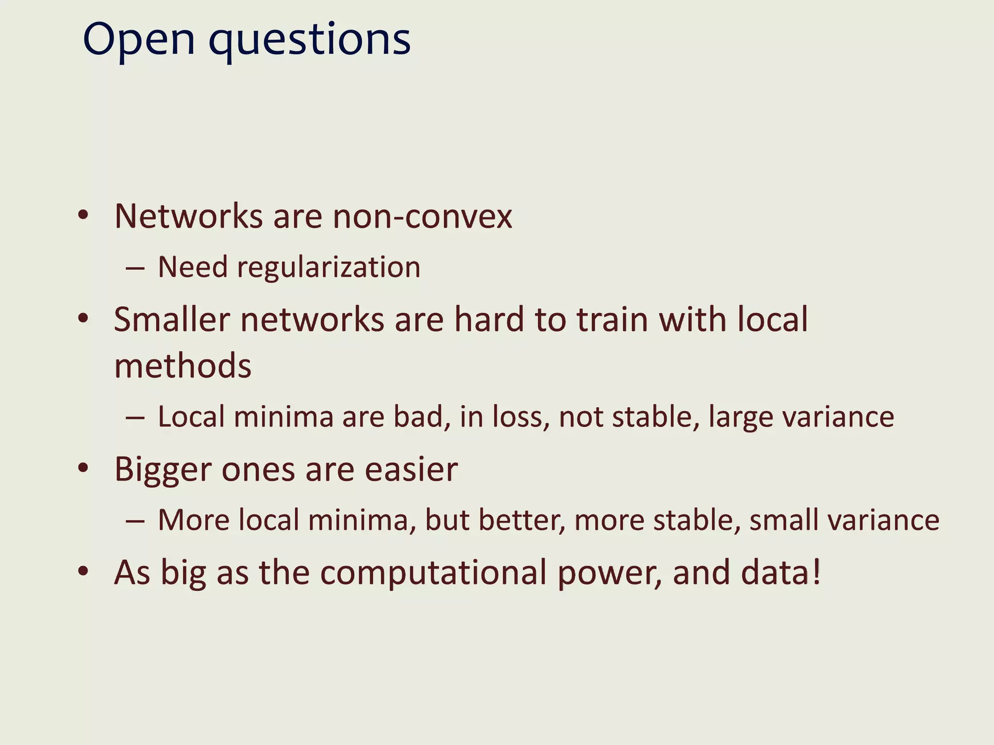Open questions
• Networks are non-convex
– Need regularization
• Smaller networks are hard to train with local
methods
– Local minima are bad, in loss, not stable, large variance
• Bigger ones are easier
– More local minima, but better, more stable, small variance
• As big as the computational power, and data!
 