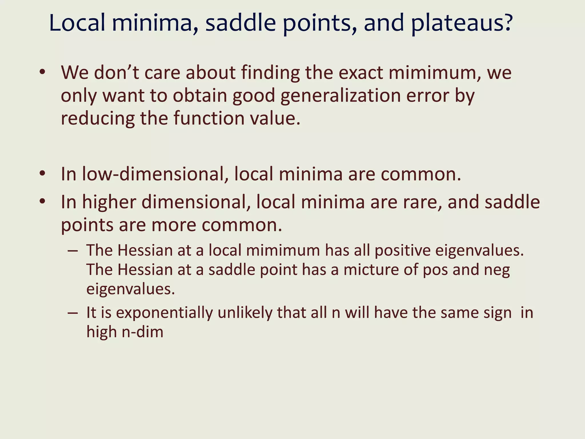 Local minima, saddle points, and plateaus?
• We don’t care about finding the exact mimimum, we
only want to obtain good generalization error by
reducing the function value.
• In low-dimensional, local minima are common.
• In higher dimensional, local minima are rare, and saddle
points are more common.
– The Hessian at a local mimimum has all positive eigenvalues.
The Hessian at a saddle point has a micture of pos and neg
eigenvalues.
– It is exponentially unlikely that all n will have the same sign in
high n-dim
 
