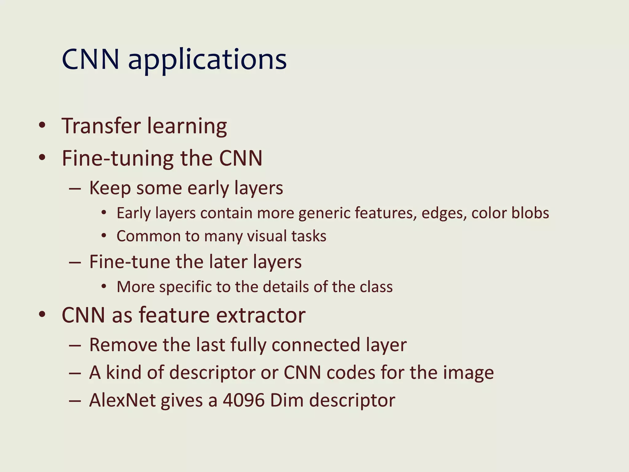 CNN applications
• Transfer learning
• Fine-tuning the CNN
– Keep some early layers
• Early layers contain more generic features, edges, color blobs
• Common to many visual tasks
– Fine-tune the later layers
• More specific to the details of the class
• CNN as feature extractor
– Remove the last fully connected layer
– A kind of descriptor or CNN codes for the image
– AlexNet gives a 4096 Dim descriptor
 