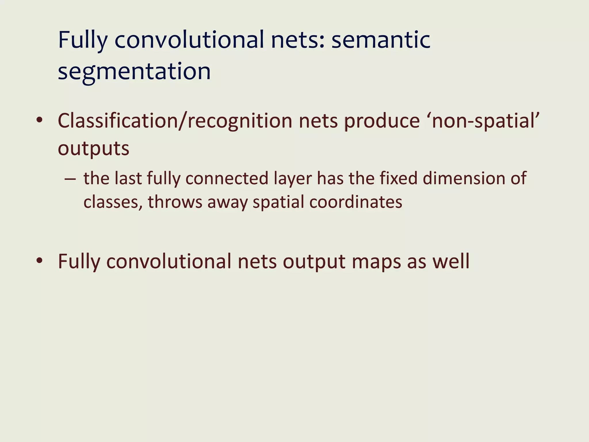 Fully convolutional nets: semantic
segmentation
• Classification/recognition nets produce ‘non-spatial’
outputs
– the last fully connected layer has the fixed dimension of
classes, throws away spatial coordinates
• Fully convolutional nets output maps as well
 