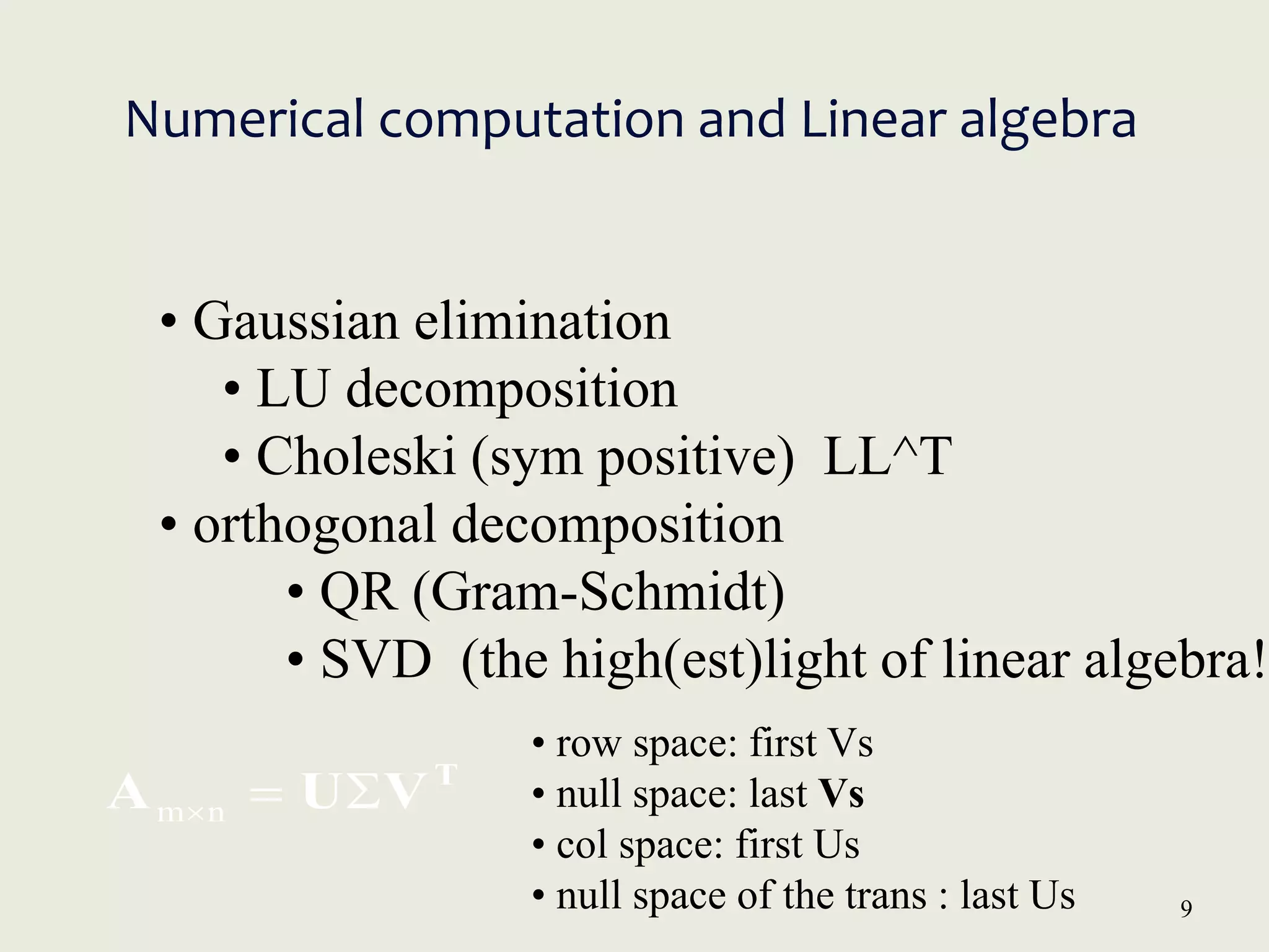 9
Numerical computation and Linear algebra
• Gaussian elimination
• LU decomposition
• Choleski (sym positive) LL^T
• orthogonal decomposition
• QR (Gram-Schmidt)
• SVD (the high(est)light of linear algebra!
T
V
U
A 

n
m
• row space: first Vs
• null space: last Vs
• col space: first Us
• null space of the trans : last Us
 