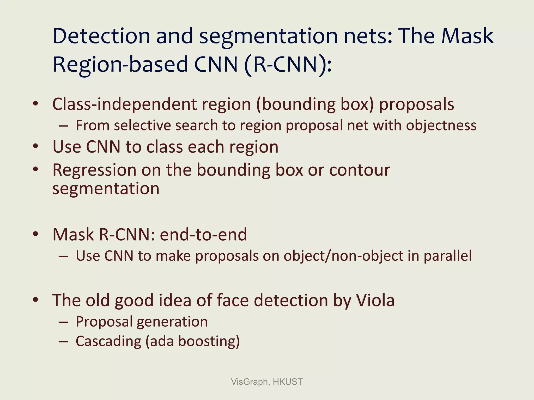 Detection and segmentation nets: The Mask
Region-based CNN (R-CNN):
• Class-independent region (bounding box) proposals
– From selective search to region proposal net with objectness
• Use CNN to class each region
• Regression on the bounding box or contour
segmentation
• Mask R-CNN: end-to-end
– Use CNN to make proposals on object/non-object in parallel
• The old good idea of face detection by Viola
– Proposal generation
– Cascading (ada boosting)
VisGraph, HKUST
 