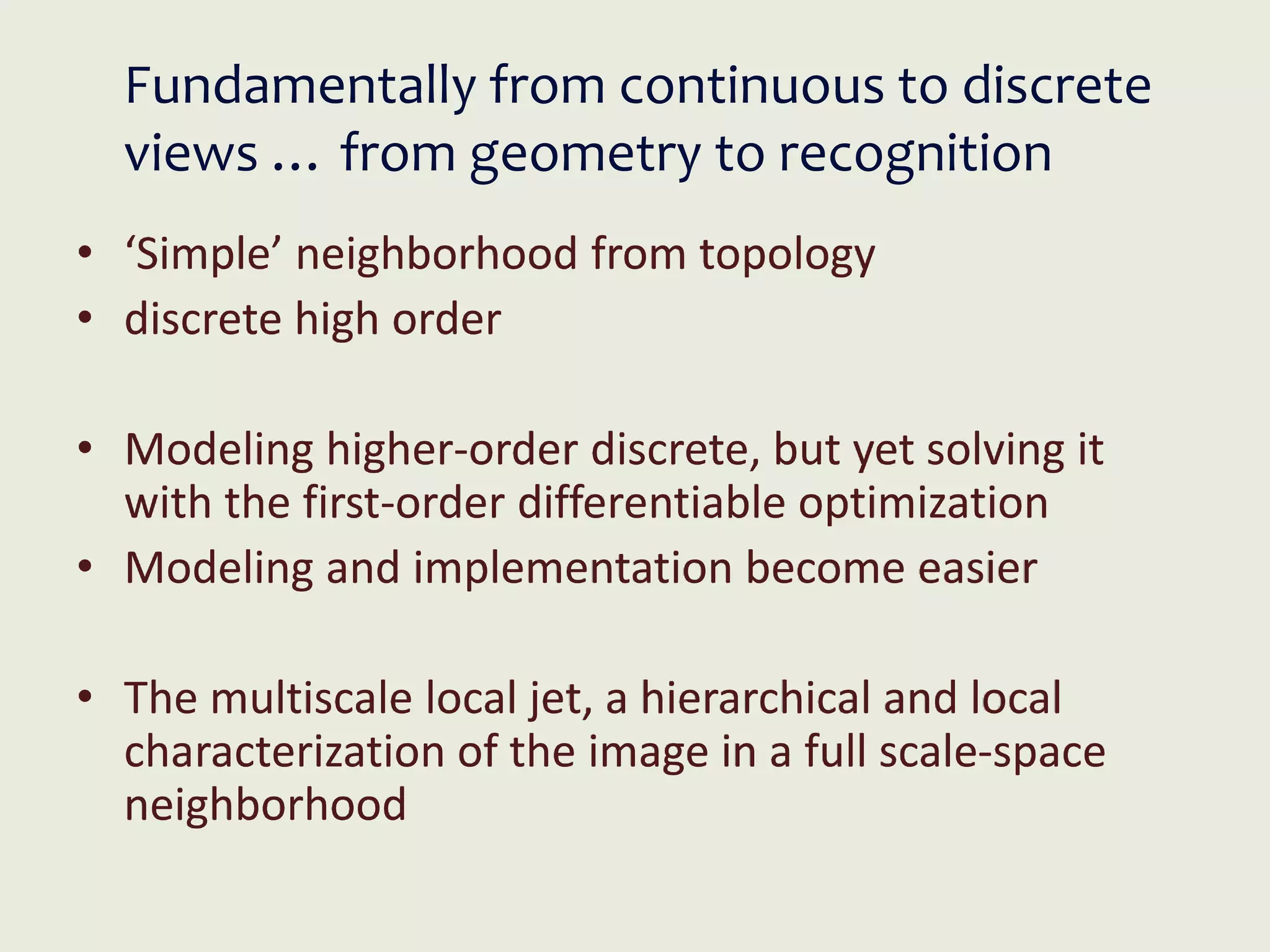 Fundamentally from continuous to discrete
views … from geometry to recognition
• ‘Simple’ neighborhood from topology
• discrete high order
• Modeling higher-order discrete, but yet solving it
with the first-order differentiable optimization
• Modeling and implementation become easier
• The multiscale local jet, a hierarchical and local
characterization of the image in a full scale-space
neighborhood
 