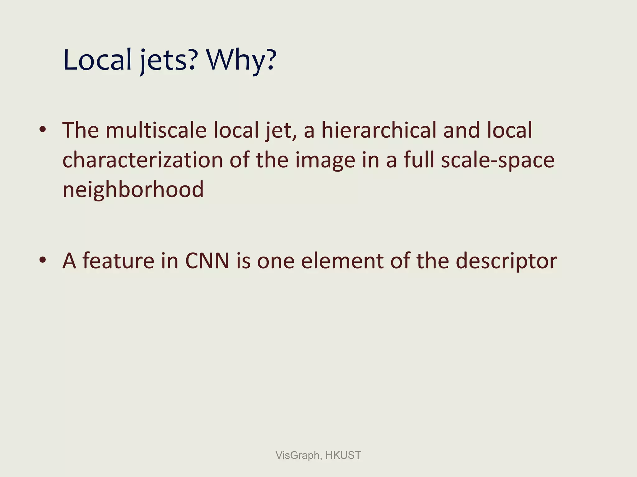 Local jets? Why?
• The multiscale local jet, a hierarchical and local
characterization of the image in a full scale-space
neighborhood
• A feature in CNN is one element of the descriptor
VisGraph, HKUST
 