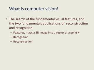 What is computer vision?
• The search of the fundamental visual features, and
the two fundamentals applications of reconstruction
and recognition
– Features, maps a 2D image into a vector or a point x
– Recognition
– Reconstruction
 