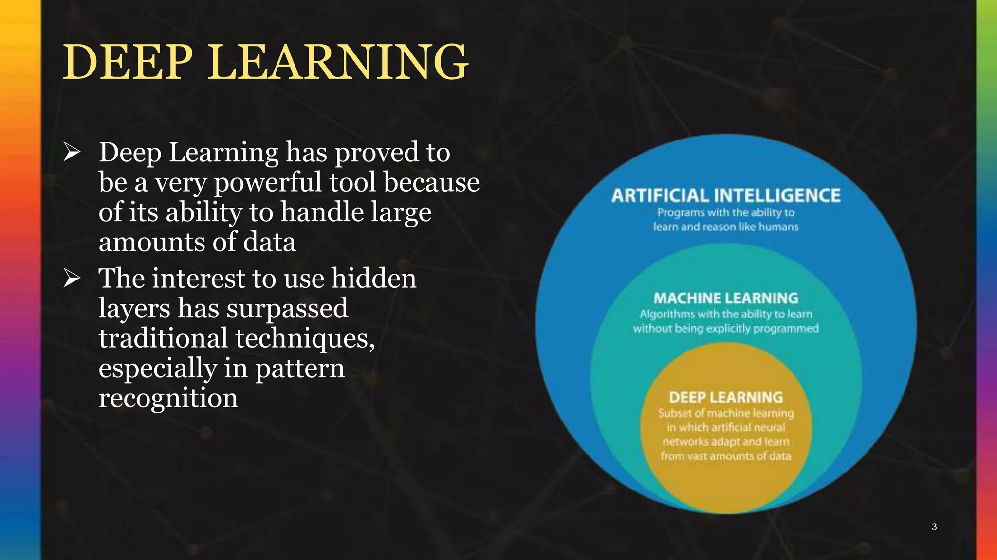 DEEP LEARNING
 Deep Learning has proved to
be a very powerful tool because
of its ability to handle large
amounts of data
 The interest to use hidden
layers has surpassed
traditional techniques,
especially in pattern
recognition
3
 