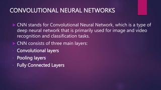 CONVOLUTIONAL NEURAL NETWORKS
 CNN stands for Convolutional Neural Network, which is a type of
deep neural network that is primarily used for image and video
recognition and classification tasks.
 CNN consists of three main layers:
• Convolutional layers
• Pooling layers
• Fully Connected Layers
 