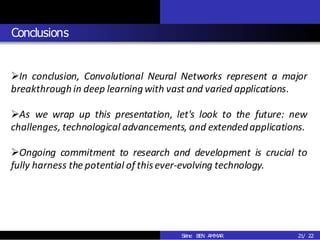 Conclusions
2
3
21/ 22
➢In conclusion, Convolutional Neural Networks represent a major
breakthrough in deep learningwith vast and varied applications.
➢As we wrap up this presentation, let's look to the future: new
challenges, technological advancements, and extendedapplications.
➢Ongoing commitment to research and development is crucial to
fully harness the potential of thisever-evolving technology.
Sirine BEN AMMAR
 