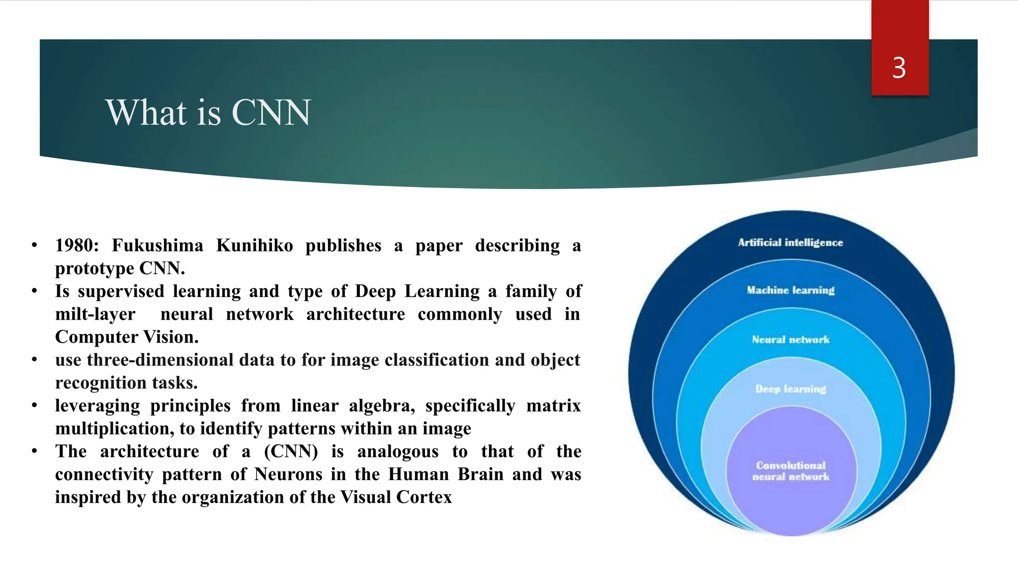 What is CNN • 1980: Fukushima Kunihiko publishes a paper describing a prototype CNN. • Is supervised learning and type of Deep Learning a family of milt-layer neural network architecture commonly used in Computer Vision. • use three-dimensional data to for image classification and object recognition tasks. • leveraging principles from linear algebra, specifically matrix multiplication, to identify patterns within an image • The architecture of a (CNN) is analogous to that of the connectivity pattern of Neurons in the Human Brain and was inspired by the organization of the Visual Cortex 3 