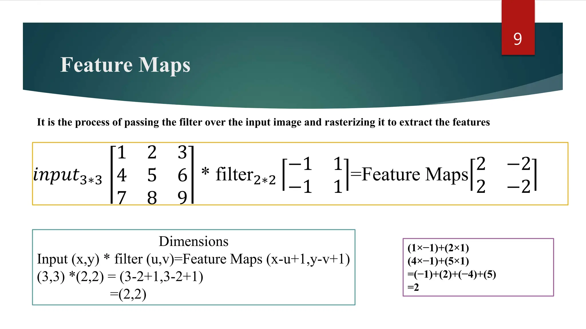 Feature Maps 9 It is the process of passing the filter over the input image and rasterizing it to extract the features 𝑖𝑛𝑝𝑢𝑡3∗3 1 2 3 4 5 6 7 8 9 * filter2∗2 −1 1 −1 1 =Feature Maps 2 −2 2 −2 Dimensions Input (x,y) * filter (u,v)=Feature Maps (x-u+1,y-v+1) (3,3) *(2,2) = (3-2+1,3-2+1) =(2,2) (1×−1)+(2×1) (4×−1)+(5×1) =(−1)+(2)+(−4)+(5) =2 