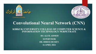 Convolutional Neural Network (CNN)
KIRKUK UNIVERSITY COLLEGE OF COMPUTER SCIENCE &
INFORMATION TECHNOLOGY PERPETRATE
BY: ALI H. AHMED
SUPERVISOR
DR. IDRESS HUSIEN
16 APRIL 2024
 