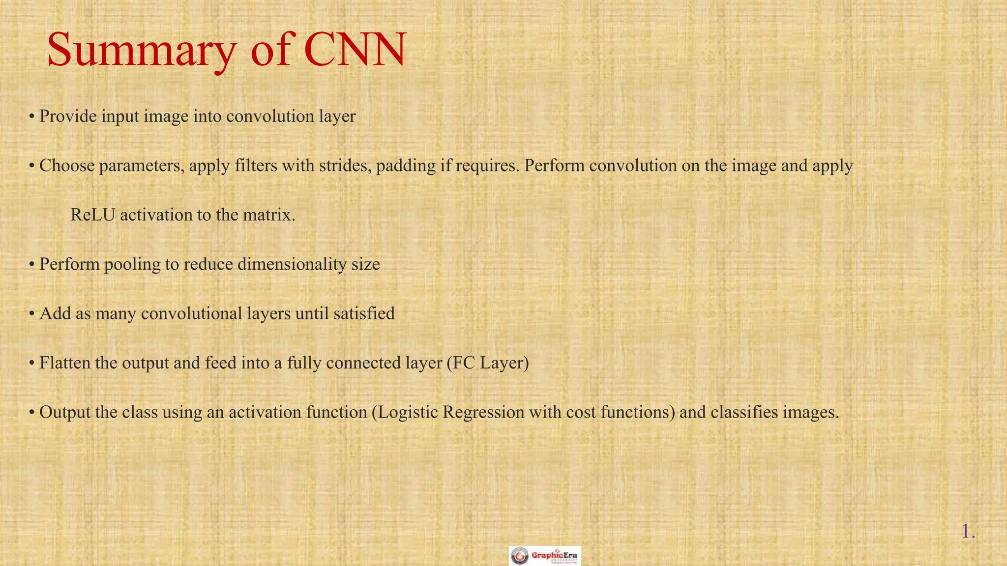 1.
• Provide input image into convolution layer
• Choose parameters, apply filters with strides, padding if requires. Perform convolution on the image and apply
ReLU activation to the matrix.
• Perform pooling to reduce dimensionality size
• Add as many convolutional layers until satisfied
• Flatten the output and feed into a fully connected layer (FC Layer)
• Output the class using an activation function (Logistic Regression with cost functions) and classifies images.
Summary of CNN
 