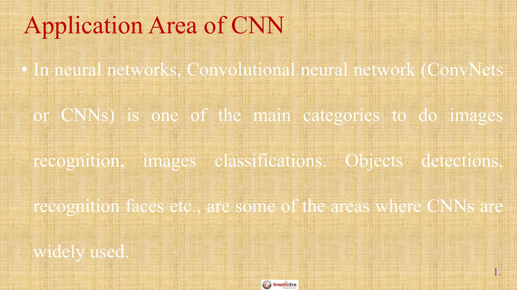 1.
• In neural networks, Convolutional neural network (ConvNets
or CNNs) is one of the main categories to do images
recognition, images classifications. Objects detections,
recognition faces etc., are some of the areas where CNNs are
widely used.
Application Area of CNN
 