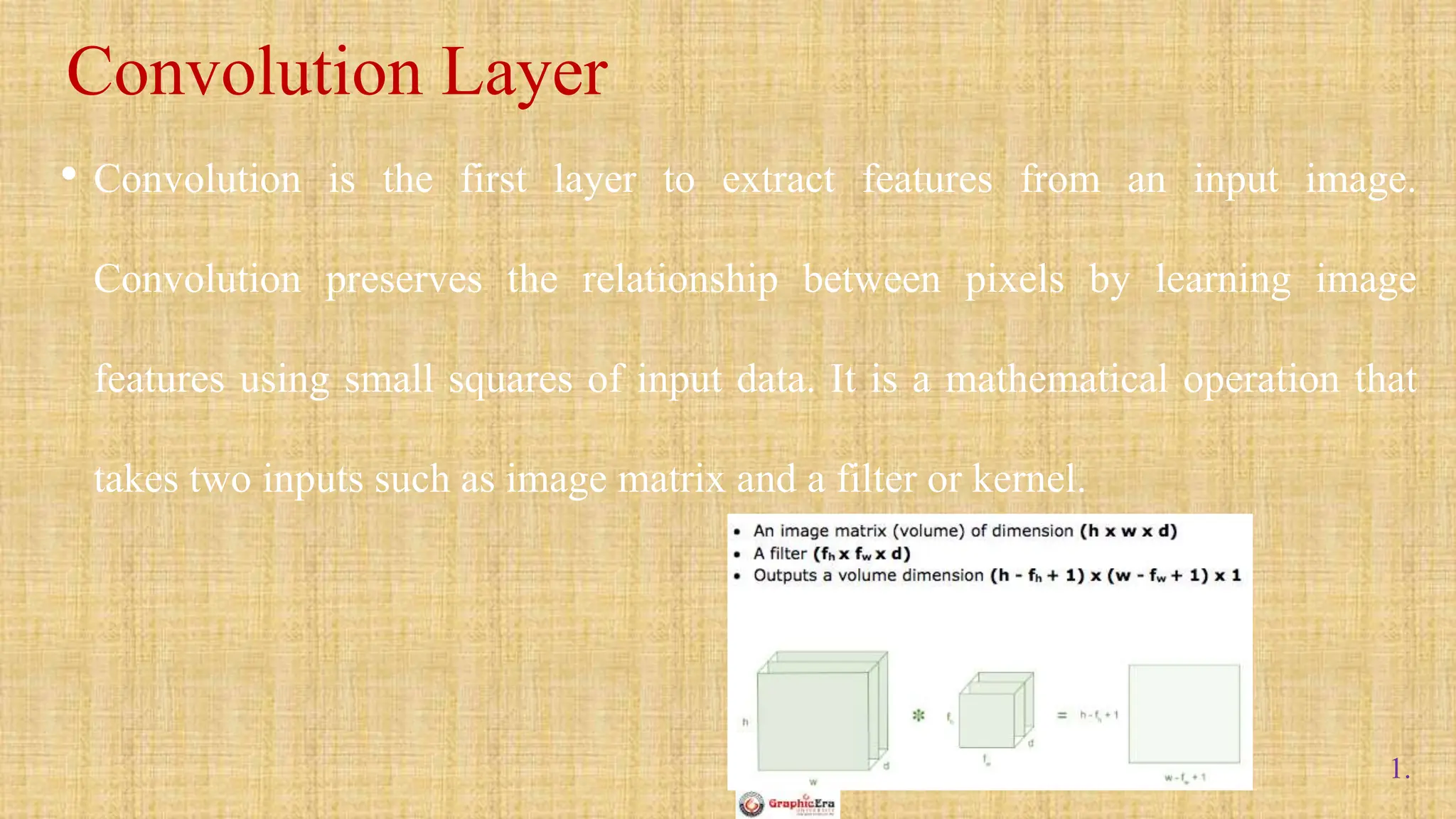 1.
• Convolution is the first layer to extract features from an input image.
Convolution preserves the relationship between pixels by learning image
features using small squares of input data. It is a mathematical operation that
takes two inputs such as image matrix and a filter or kernel.
Convolution Layer
 