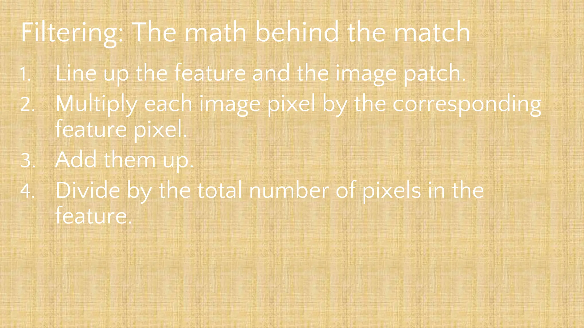 Filtering: The math behind the match
1. Line up the feature and the image patch.
2. Multiply each image pixel by the corresponding
feature pixel.
3. Add them up.
4. Divide by the total number of pixels in the
feature.
 