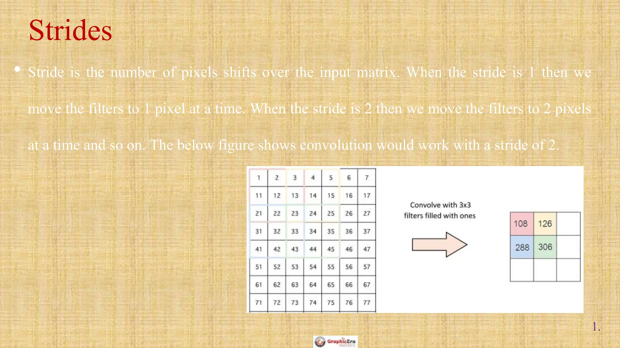 1.
• Stride is the number of pixels shifts over the input matrix. When the stride is 1 then we
move the filters to 1 pixel at a time. When the stride is 2 then we move the filters to 2 pixels
at a time and so on. The below figure shows convolution would work with a stride of 2.
Strides
 