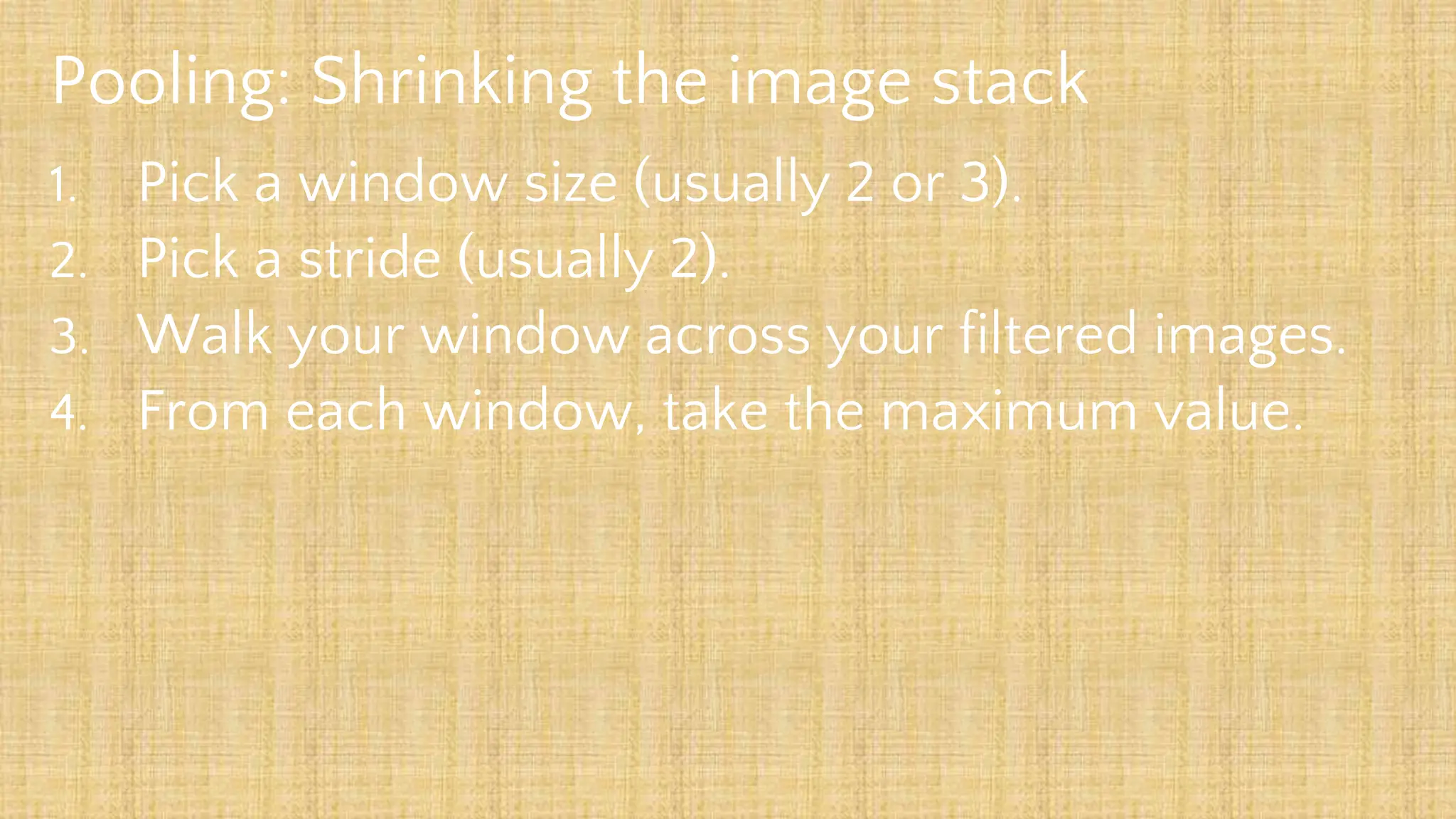 Pooling: Shrinking the image stack
1. Pick a window size (usually 2 or 3).
2. Pick a stride (usually 2).
3. Walk your window across your filtered images.
4. From each window, take the maximum value.
 