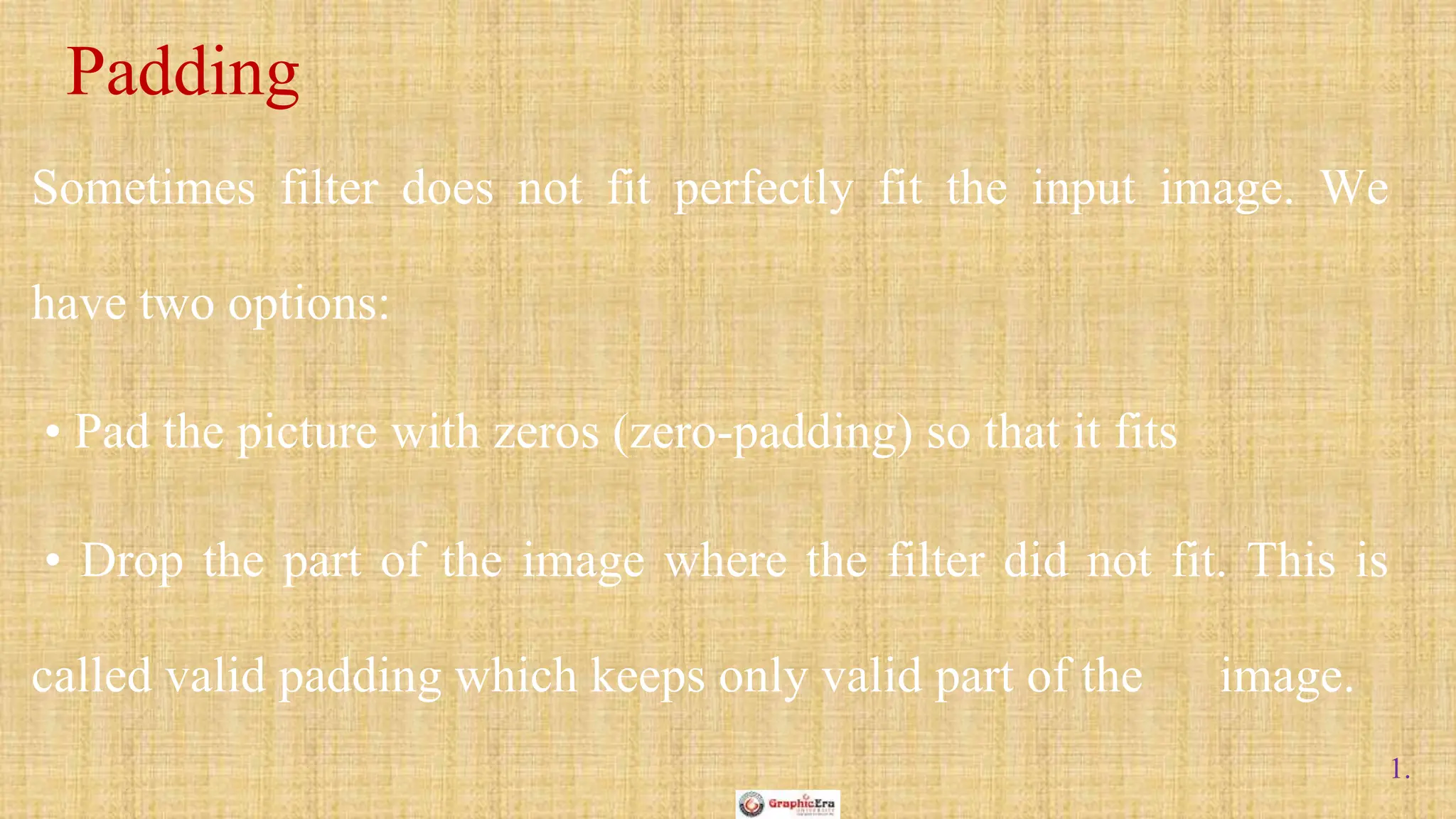1.
Sometimes filter does not fit perfectly fit the input image. We
have two options:
• Pad the picture with zeros (zero-padding) so that it fits
• Drop the part of the image where the filter did not fit. This is
called valid padding which keeps only valid part of the image.
Padding
 
