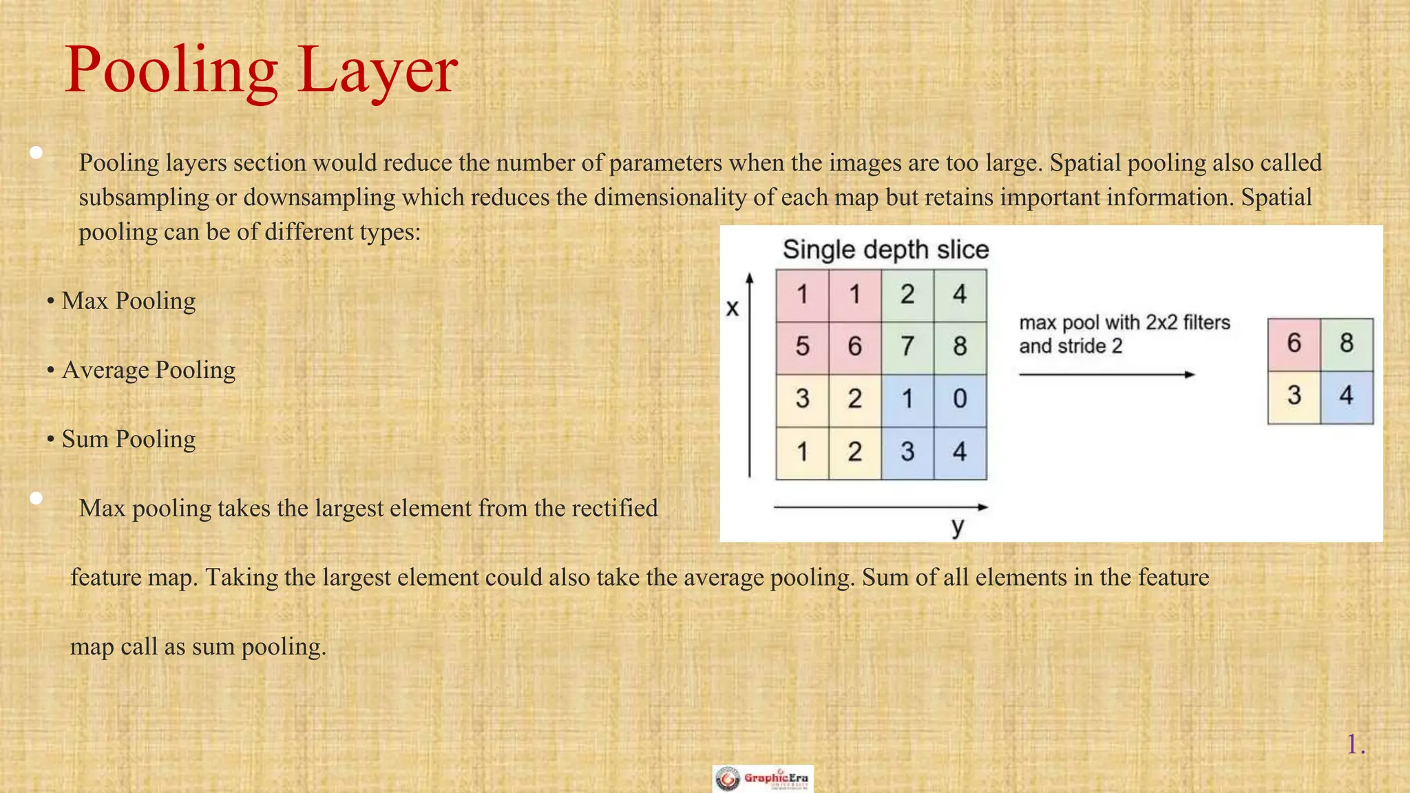1.
• Pooling layers section would reduce the number of parameters when the images are too large. Spatial pooling also called
subsampling or downsampling which reduces the dimensionality of each map but retains important information. Spatial
pooling can be of different types:
• Max Pooling
• Average Pooling
• Sum Pooling
• Max pooling takes the largest element from the rectified
feature map. Taking the largest element could also take the average pooling. Sum of all elements in the feature
map call as sum pooling.
Pooling Layer
 