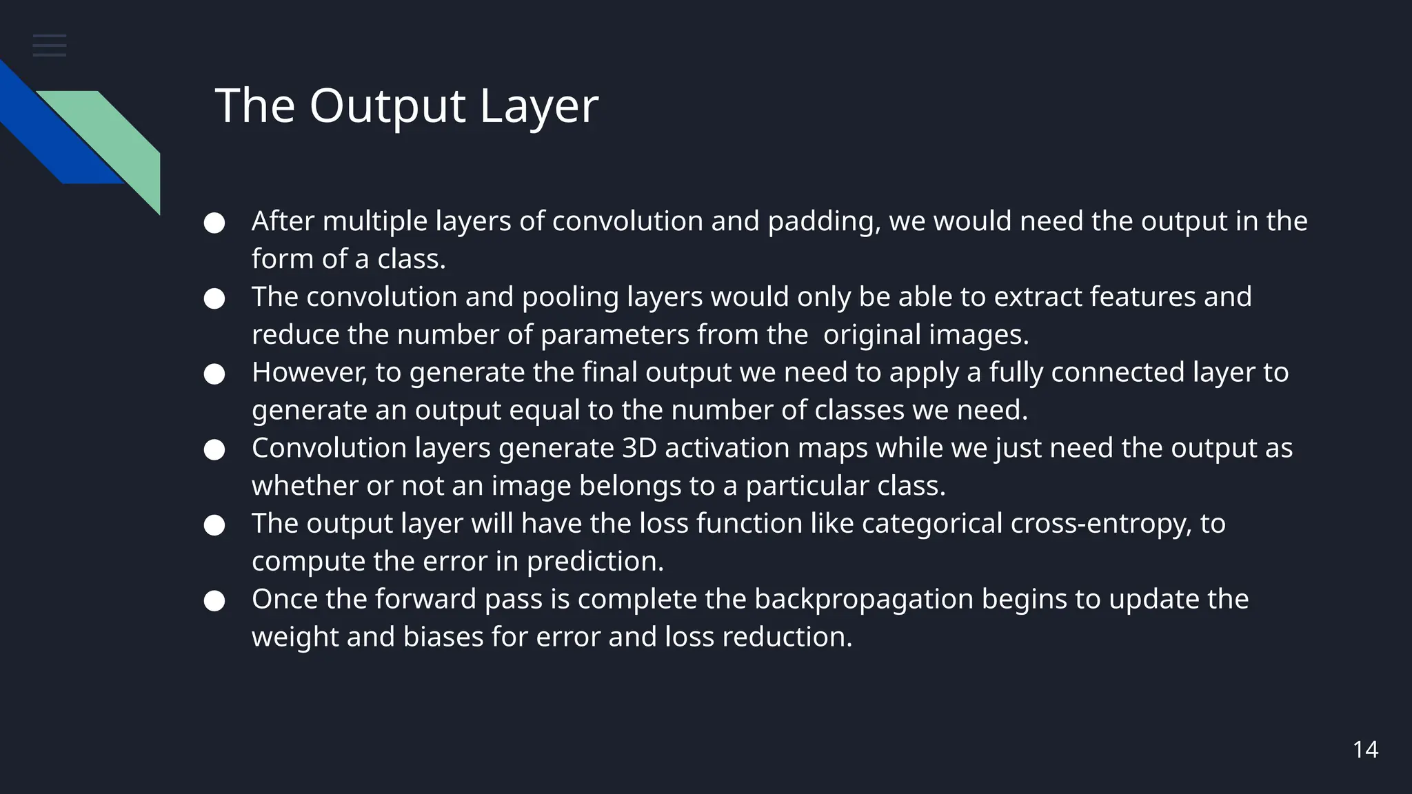 The Output Layer
● After multiple layers of convolution and padding, we would need the output in the
form of a class.
● The convolution and pooling layers would only be able to extract features and
reduce the number of parameters from the original images.
● However, to generate the final output we need to apply a fully connected layer to
generate an output equal to the number of classes we need.
● Convolution layers generate 3D activation maps while we just need the output as
whether or not an image belongs to a particular class.
● The output layer will have the loss function like categorical cross-entropy, to
compute the error in prediction.
● Once the forward pass is complete the backpropagation begins to update the
weight and biases for error and loss reduction.
14
 