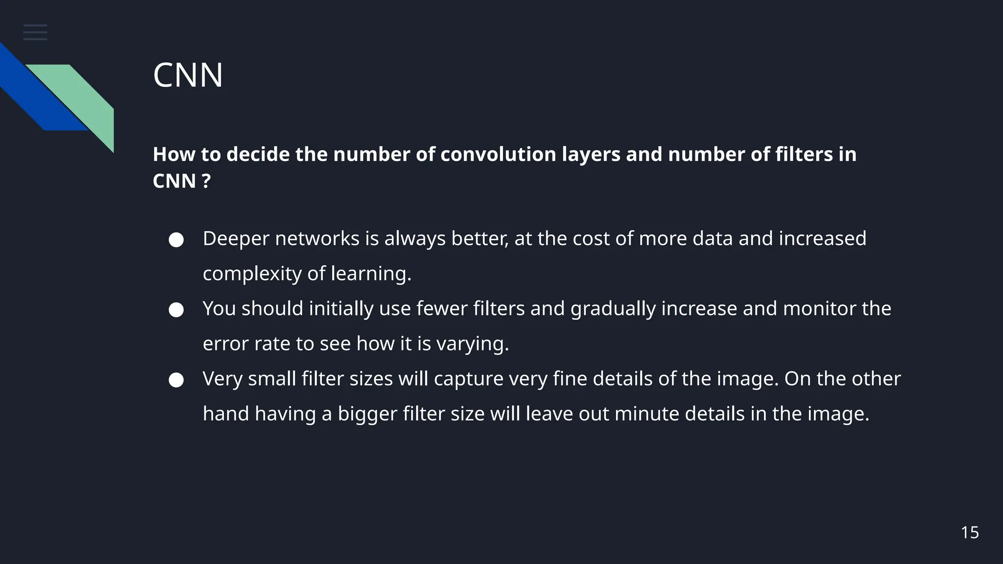 CNN
How to decide the number of convolution layers and number of filters in
CNN ?
● Deeper networks is always better, at the cost of more data and increased
complexity of learning.
● You should initially use fewer filters and gradually increase and monitor the
error rate to see how it is varying.
● Very small filter sizes will capture very fine details of the image. On the other
hand having a bigger filter size will leave out minute details in the image.
15
 