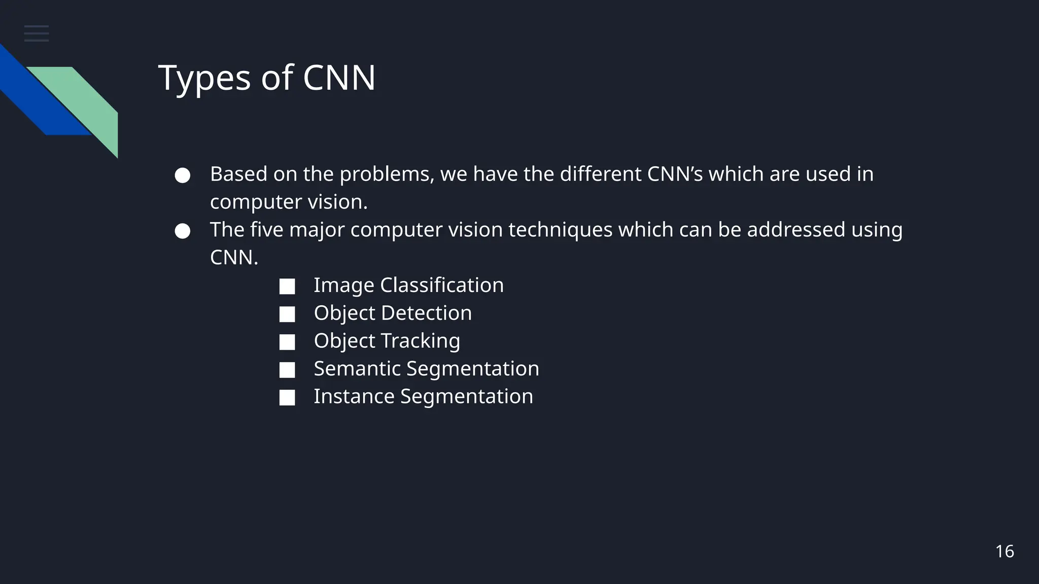 Types of CNN
● Based on the problems, we have the different CNN’s which are used in
computer vision.
● The five major computer vision techniques which can be addressed using
CNN.
■ Image Classification
■ Object Detection
■ Object Tracking
■ Semantic Segmentation
■ Instance Segmentation
16
 