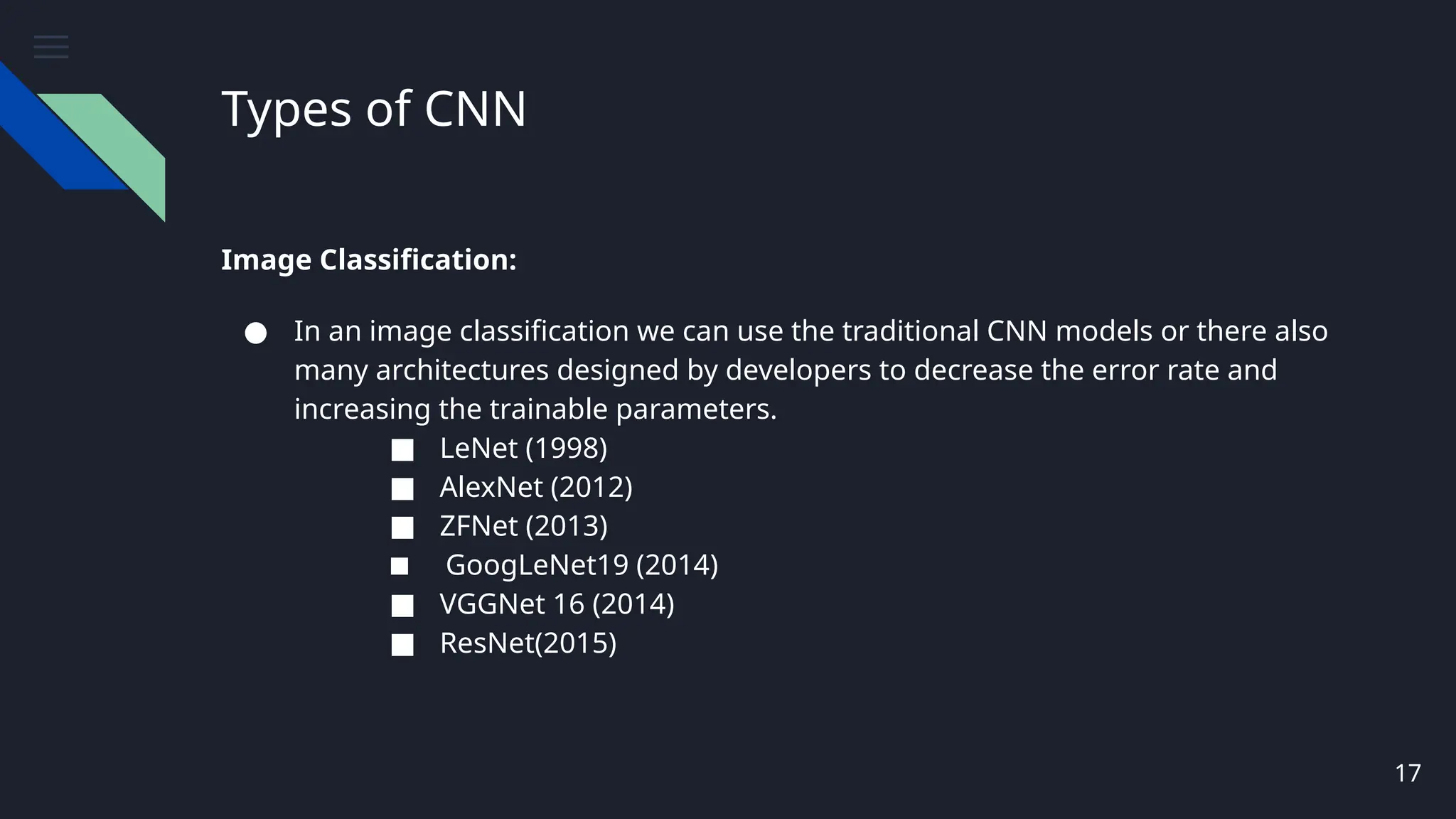 Types of CNN
Image Classification:
● In an image classification we can use the traditional CNN models or there also
many architectures designed by developers to decrease the error rate and
increasing the trainable parameters.
■ LeNet (1998)
■ AlexNet (2012)
■ ZFNet (2013)
■ GoogLeNet19 (2014)
■ VGGNet 16 (2014)
■ ResNet(2015)
17
 