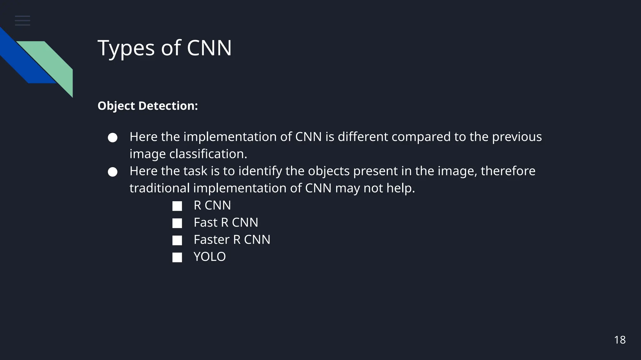 Types of CNN
Object Detection:
● Here the implementation of CNN is different compared to the previous
image classification.
● Here the task is to identify the objects present in the image, therefore
traditional implementation of CNN may not help.
■ R CNN
■ Fast R CNN
■ Faster R CNN
■ YOLO
18
 