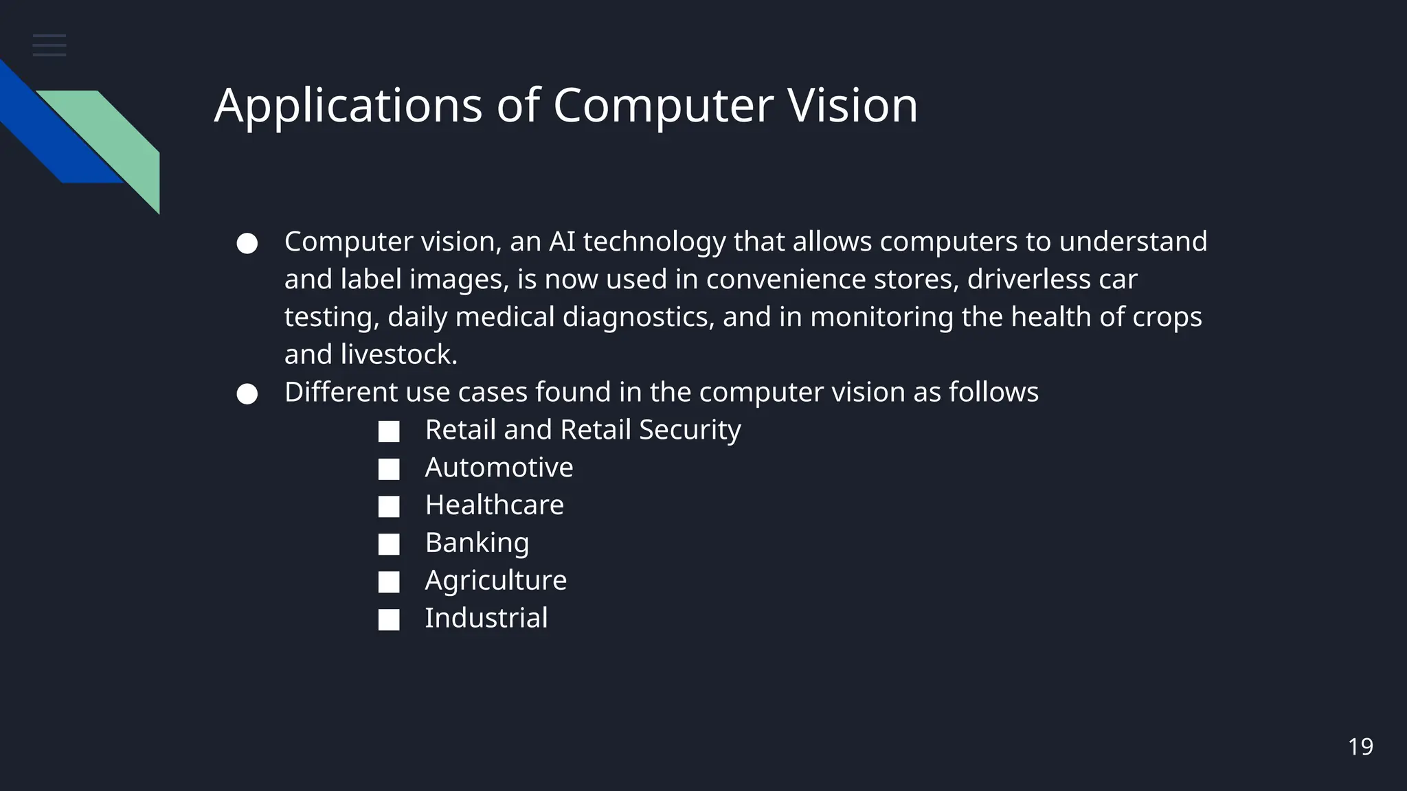 Applications of Computer Vision
● Computer vision, an AI technology that allows computers to understand
and label images, is now used in convenience stores, driverless car
testing, daily medical diagnostics, and in monitoring the health of crops
and livestock.
● Different use cases found in the computer vision as follows
■ Retail and Retail Security
■ Automotive
■ Healthcare
■ Banking
■ Agriculture
■ Industrial
19
 
