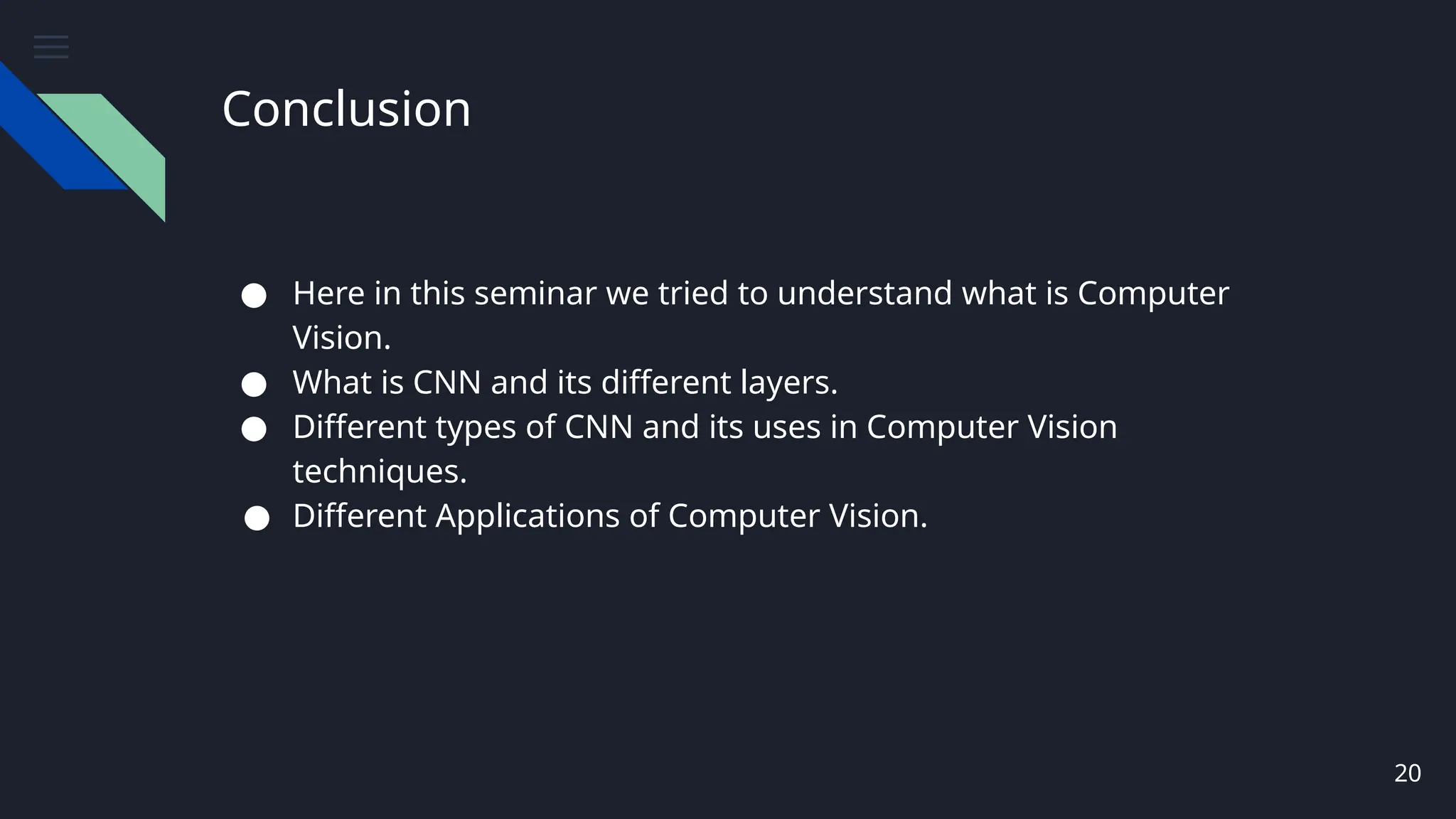 Conclusion
● Here in this seminar we tried to understand what is Computer
Vision.
● What is CNN and its different layers.
● Different types of CNN and its uses in Computer Vision
techniques.
● Different Applications of Computer Vision.
20
 