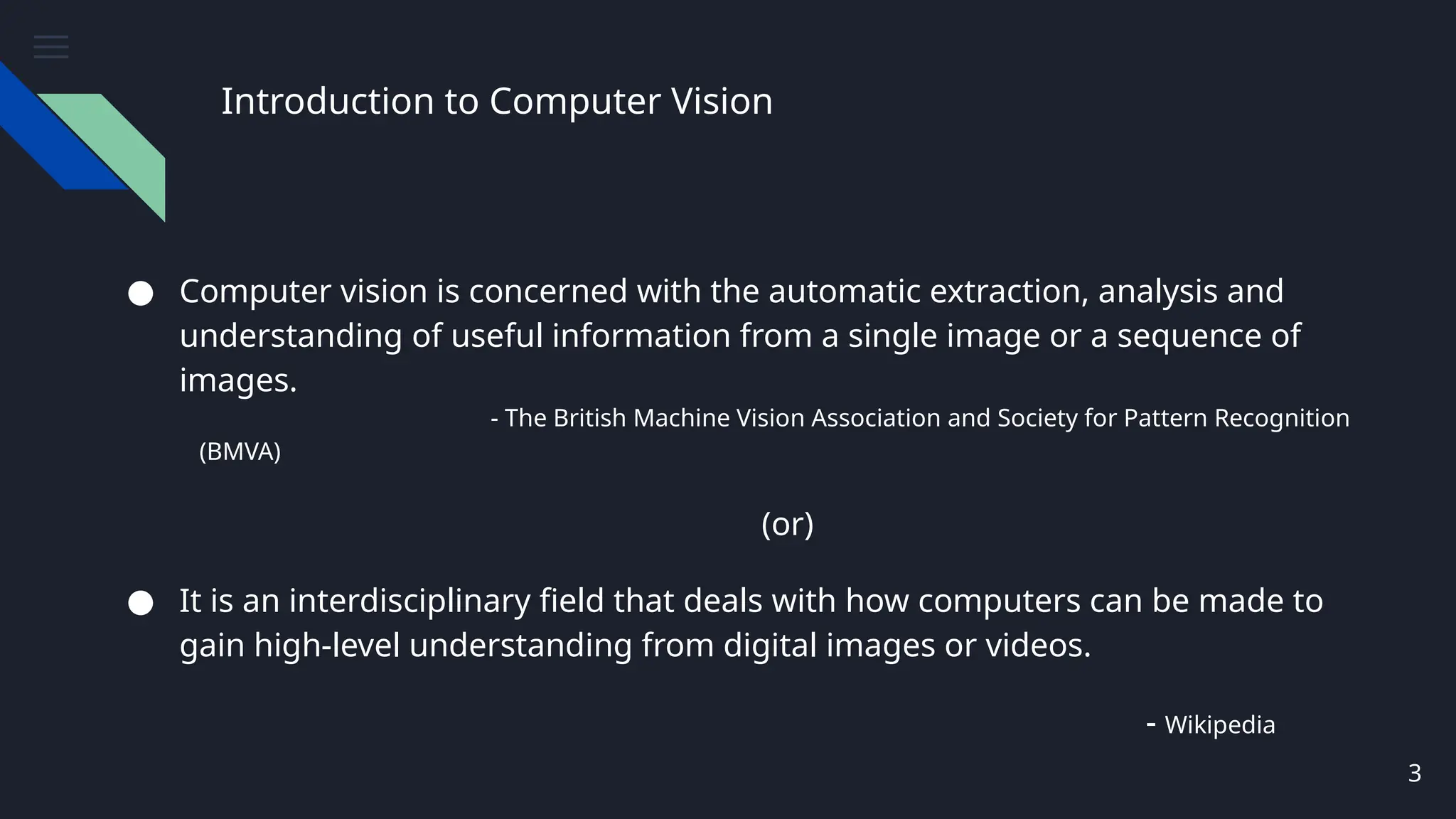 Introduction to Computer Vision
● Computer vision is concerned with the automatic extraction, analysis and
understanding of useful information from a single image or a sequence of
images.
- The British Machine Vision Association and Society for Pattern Recognition
(BMVA)
(or)
● It is an interdisciplinary field that deals with how computers can be made to
gain high-level understanding from digital images or videos.
- Wikipedia
3
 