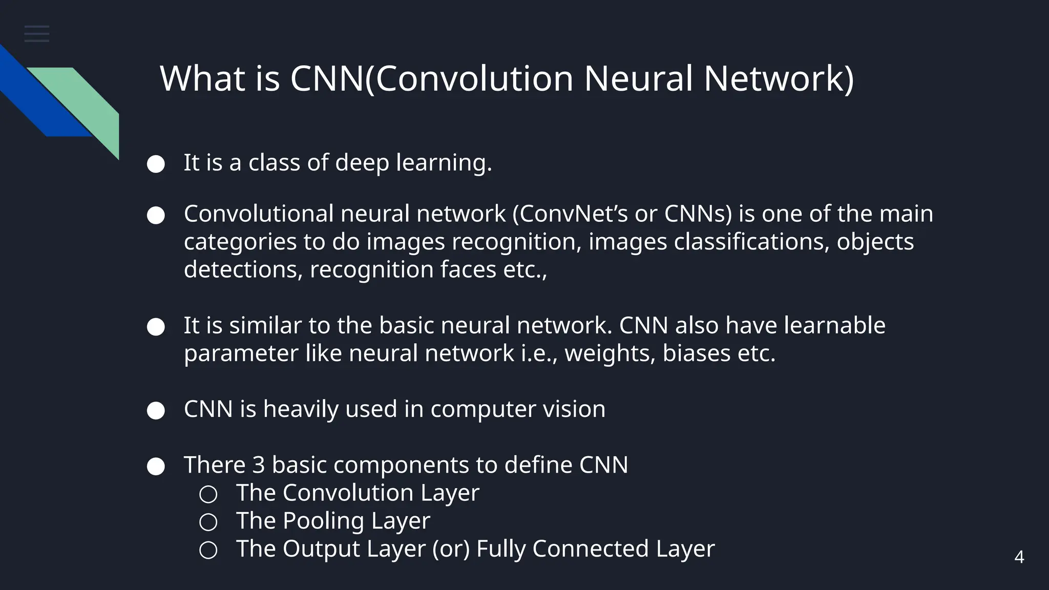 What is CNN(Convolution Neural Network)
4
● It is a class of deep learning.
● Convolutional neural network (ConvNet’s or CNNs) is one of the main
categories to do images recognition, images classifications, objects
detections, recognition faces etc.,
● It is similar to the basic neural network. CNN also have learnable
parameter like neural network i.e., weights, biases etc.
● CNN is heavily used in computer vision
● There 3 basic components to define CNN
○ The Convolution Layer
○ The Pooling Layer
○ The Output Layer (or) Fully Connected Layer
 