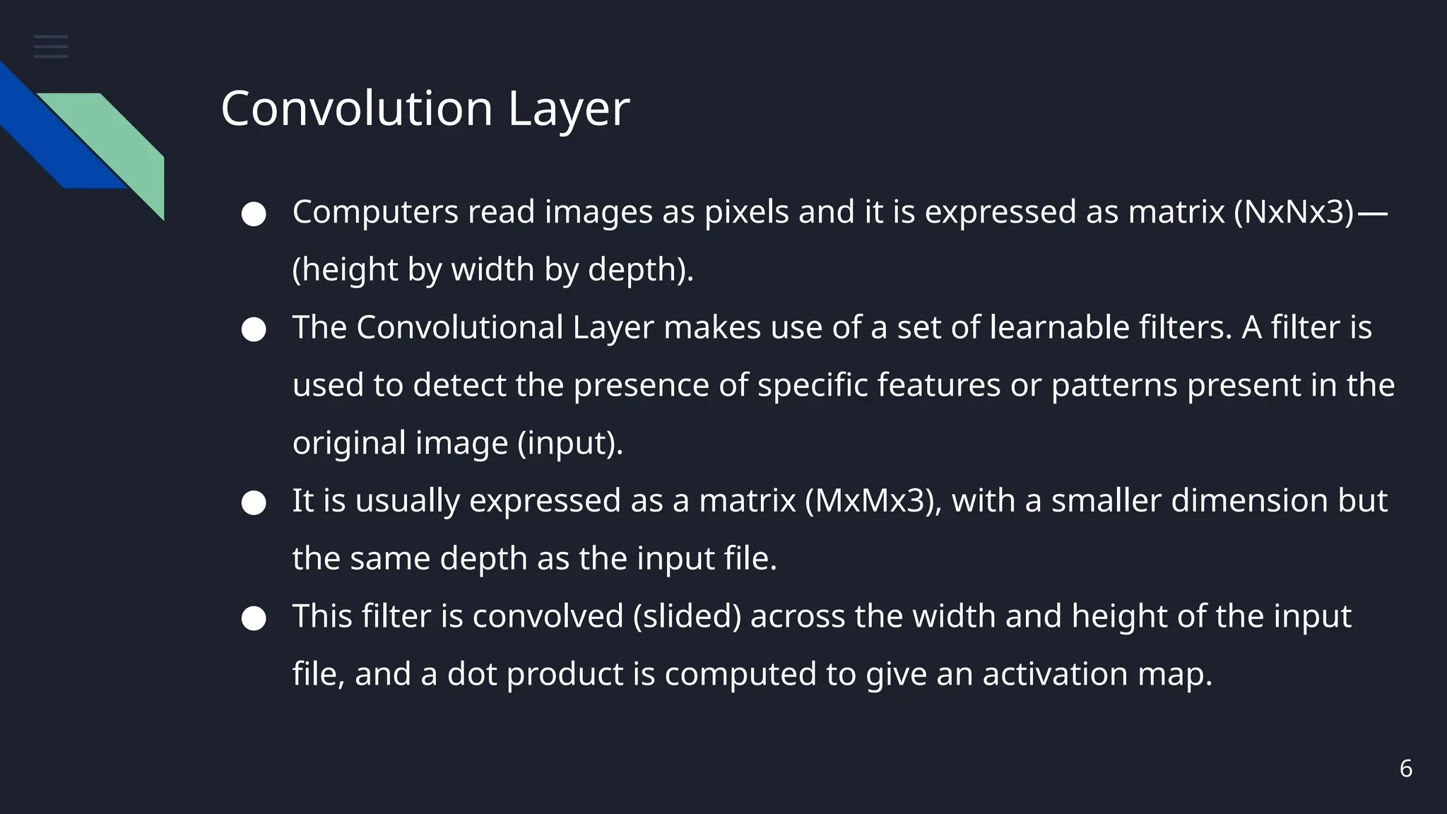 Convolution Layer
6
● Computers read images as pixels and it is expressed as matrix (NxNx3)—
(height by width by depth).
● The Convolutional Layer makes use of a set of learnable filters. A filter is
used to detect the presence of specific features or patterns present in the
original image (input).
● It is usually expressed as a matrix (MxMx3), with a smaller dimension but
the same depth as the input file.
● This filter is convolved (slided) across the width and height of the input
file, and a dot product is computed to give an activation map.
 