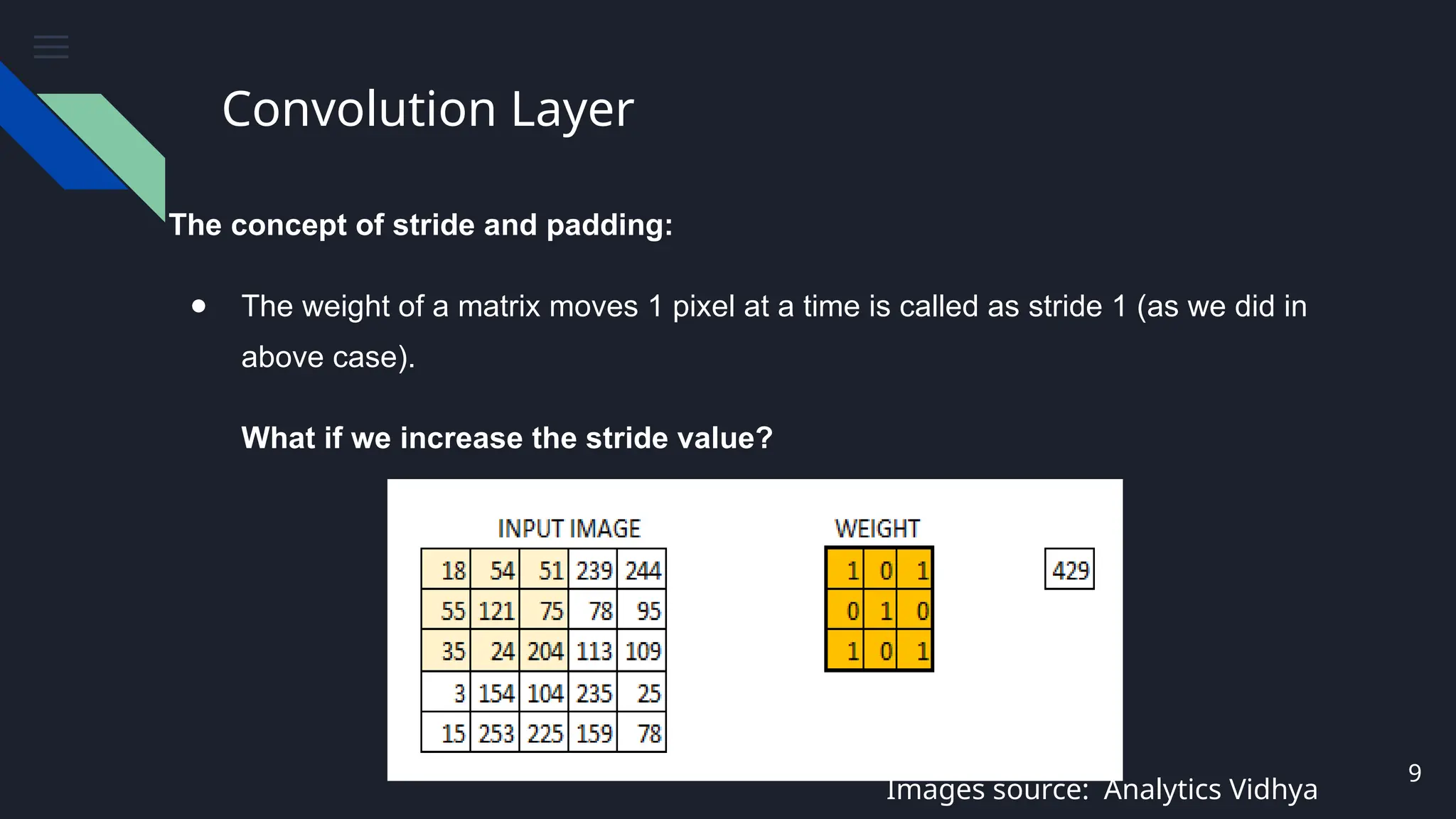 Convolution Layer
The concept of stride and padding:
● The weight of a matrix moves 1 pixel at a time is called as stride 1 (as we did in
above case).
What if we increase the stride value?
9
Images source: Analytics Vidhya
 
